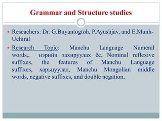 Grammar and Structure studies

 Reseachers: Dr. G.Buyantogtoh, P.Ayushjav, and E.Munh-
  Uchiral
 Research     Topic:     Manchu     Language     Numeral
  words,, нэрийн захируулах ѐс, Nominal reflexive
  suffixes,  the     features    of   Manchu     Language
  suffixes, харьцуулал, Manchu Mongolian middle
  words, negative suffixes, and double negation,
 