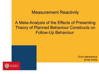 Measurement Reactivity

A Meta-Analysis of the Effects of Presenting
Theory of Planned Behaviour Constructs on
           Follow-Up Behaviour




                                  Evon Mankarious
                                      Emily Kothe
 
