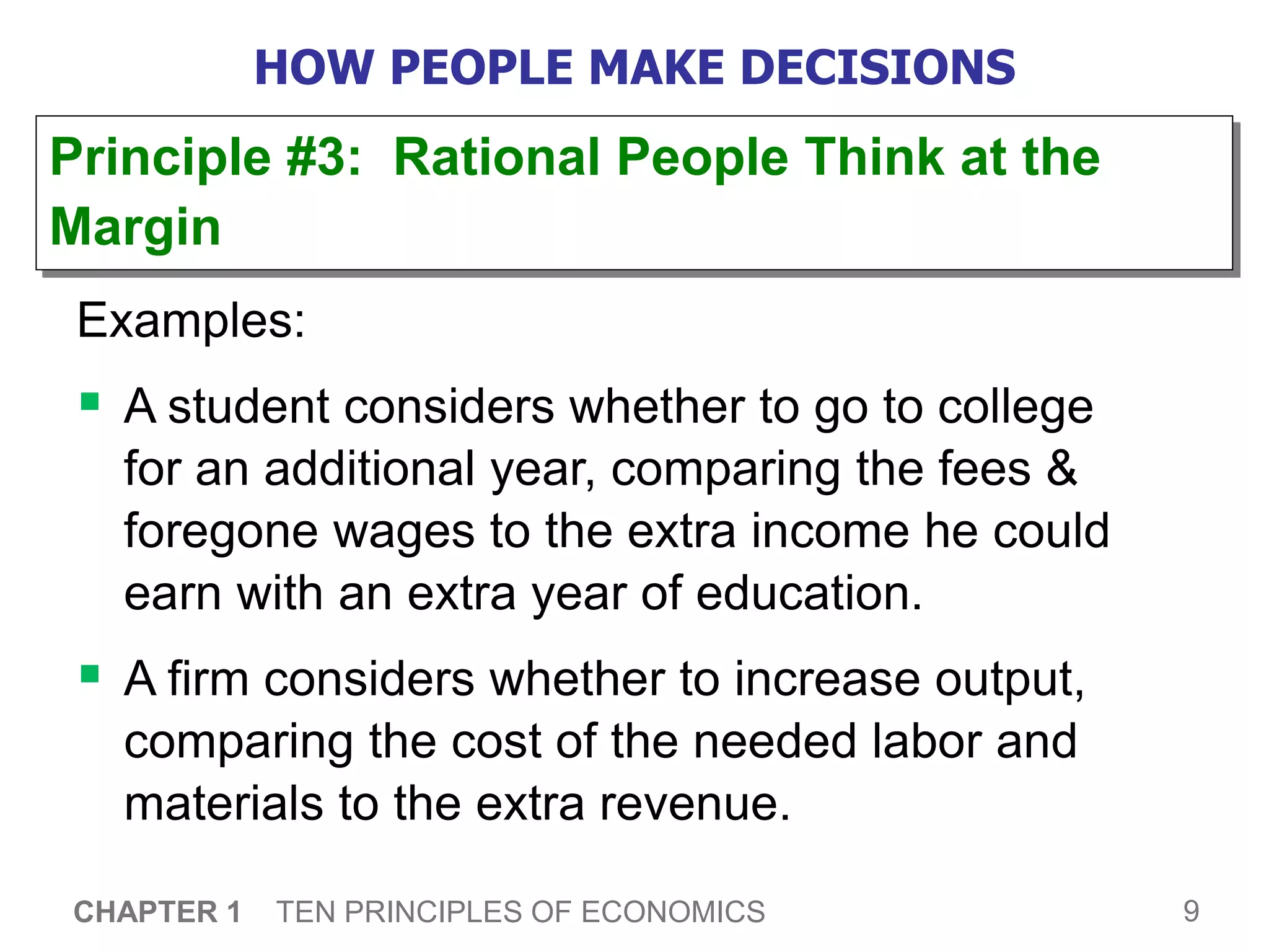9
CHAPTER 1 TEN PRINCIPLES OF ECONOMICS
HOW PEOPLE MAKE DECISIONS
Examples:
 A student considers whether to go to college
for an additional year, comparing the fees &
foregone wages to the extra income he could
earn with an extra year of education.
 A firm considers whether to increase output,
comparing the cost of the needed labor and
materials to the extra revenue.
Principle #3: Rational People Think at the
Margin
 