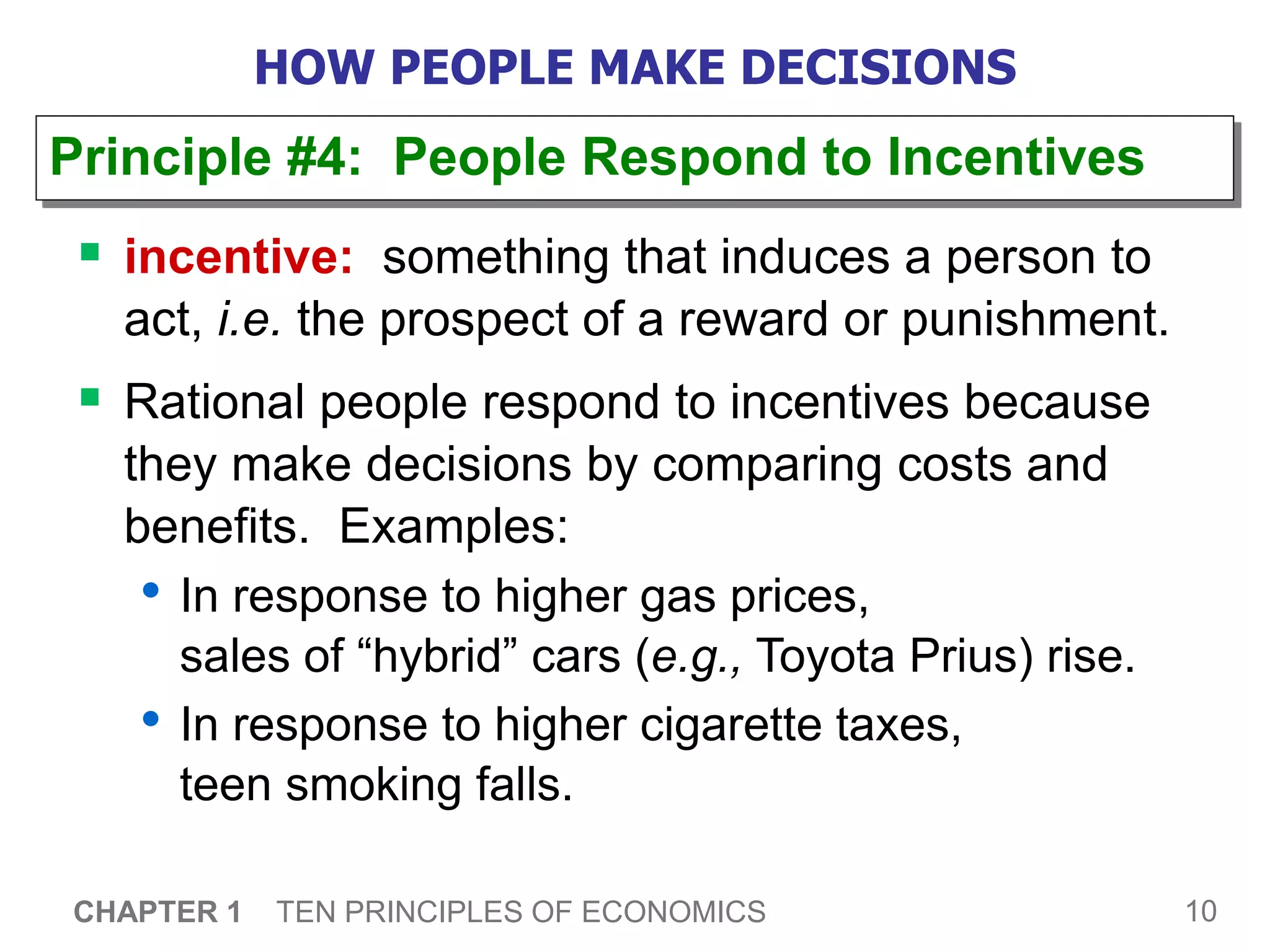 10
CHAPTER 1 TEN PRINCIPLES OF ECONOMICS
HOW PEOPLE MAKE DECISIONS
 incentive: something that induces a person to
act, i.e. the prospect of a reward or punishment.
 Rational people respond to incentives because
they make decisions by comparing costs and
benefits. Examples:
• In response to higher gas prices,
sales of “hybrid” cars (e.g., Toyota Prius) rise.
• In response to higher cigarette taxes,
teen smoking falls.
Principle #4: People Respond to Incentives
 