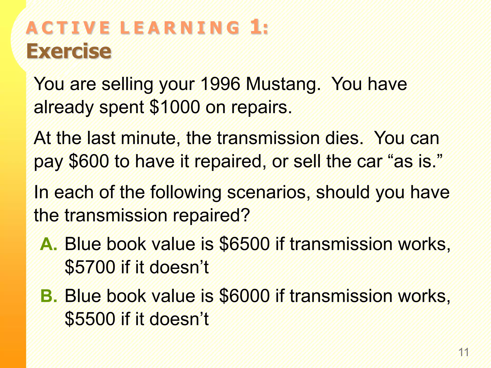 A C T I V E L E A R N I N G 1:
Exercise
You are selling your 1996 Mustang. You have
already spent $1000 on repairs.
At the last minute, the transmission dies. You can
pay $600 to have it repaired, or sell the car “as is.”
In each of the following scenarios, should you have
the transmission repaired?
A. Blue book value is $6500 if transmission works,
$5700 if it doesn’t
B. Blue book value is $6000 if transmission works,
$5500 if it doesn’t
11
 