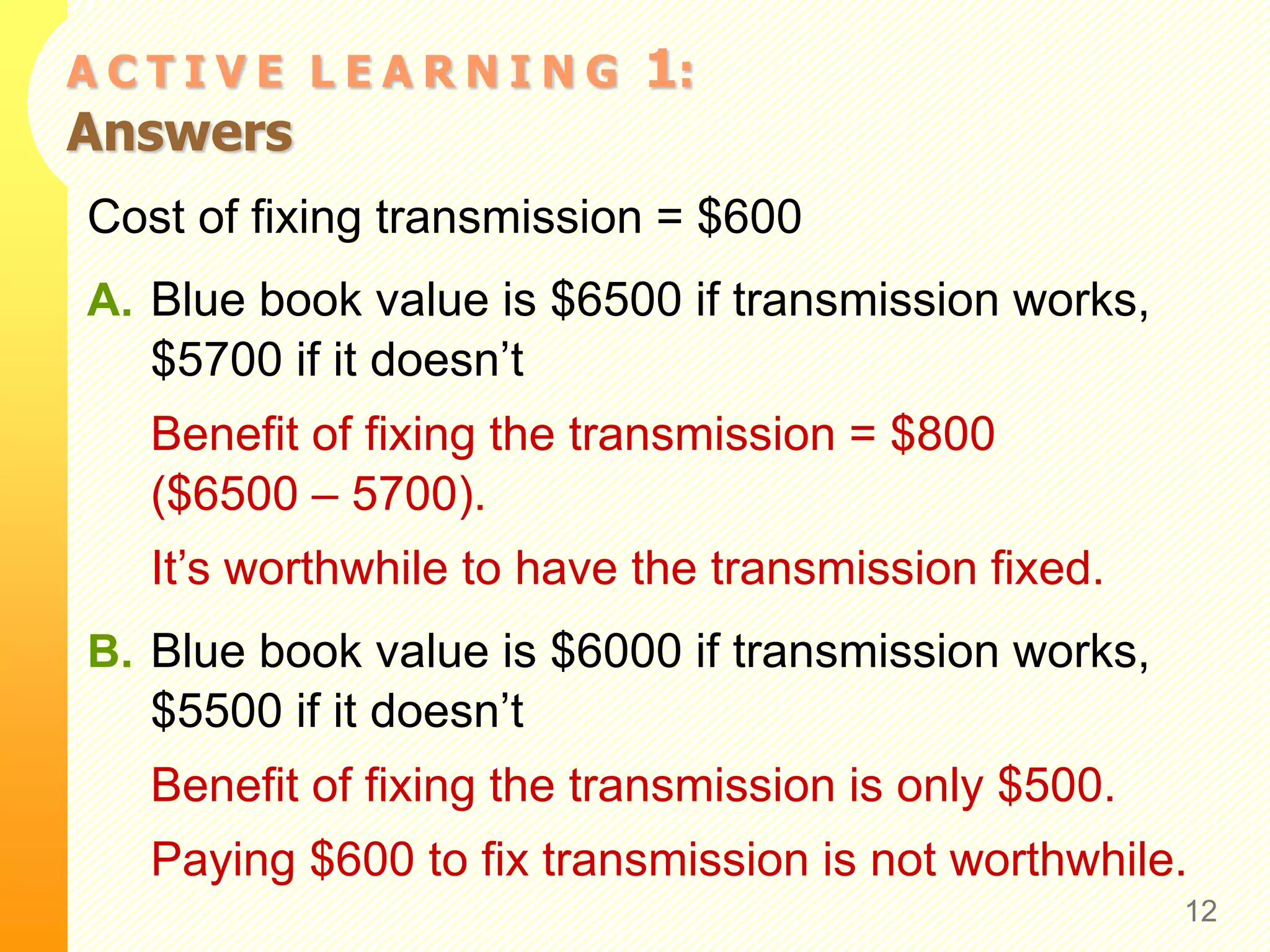 A C T I V E L E A R N I N G 1:
Answers
Cost of fixing transmission = $600
A. Blue book value is $6500 if transmission works,
$5700 if it doesn’t
Benefit of fixing the transmission = $800
($6500 – 5700).
It’s worthwhile to have the transmission fixed.
B. Blue book value is $6000 if transmission works,
$5500 if it doesn’t
Benefit of fixing the transmission is only $500.
Paying $600 to fix transmission is not worthwhile.
12
 