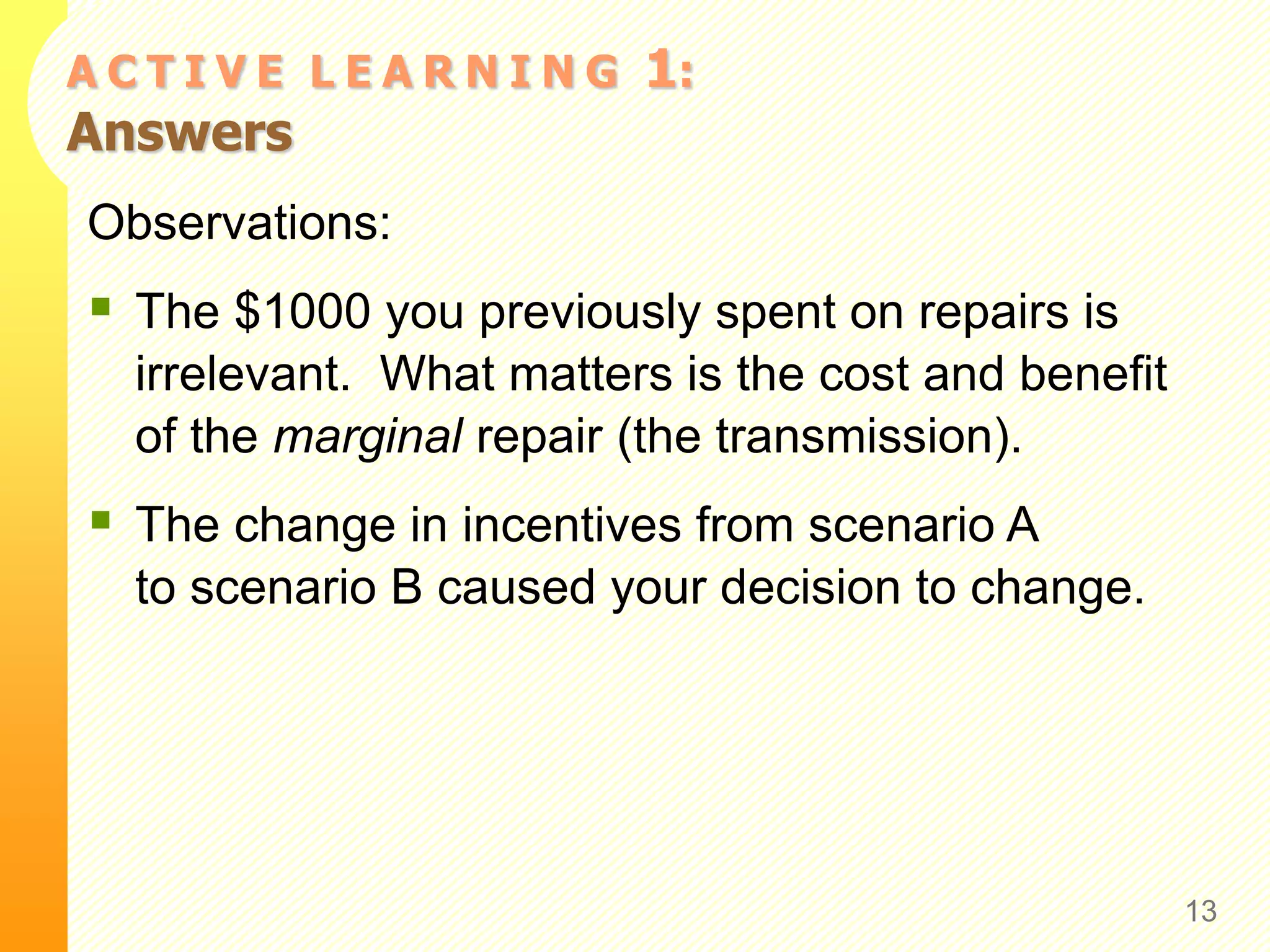 A C T I V E L E A R N I N G 1:
Answers
Observations:
 The $1000 you previously spent on repairs is
irrelevant. What matters is the cost and benefit
of the marginal repair (the transmission).
 The change in incentives from scenario A
to scenario B caused your decision to change.
13
 