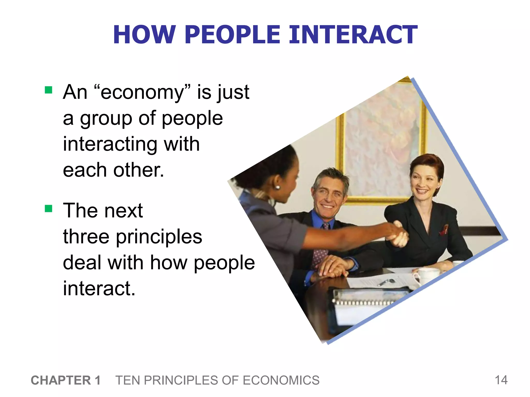 14
CHAPTER 1 TEN PRINCIPLES OF ECONOMICS
HOW PEOPLE INTERACT
 An “economy” is just
a group of people
interacting with
each other.
 The next
three principles
deal with how people
interact.
 