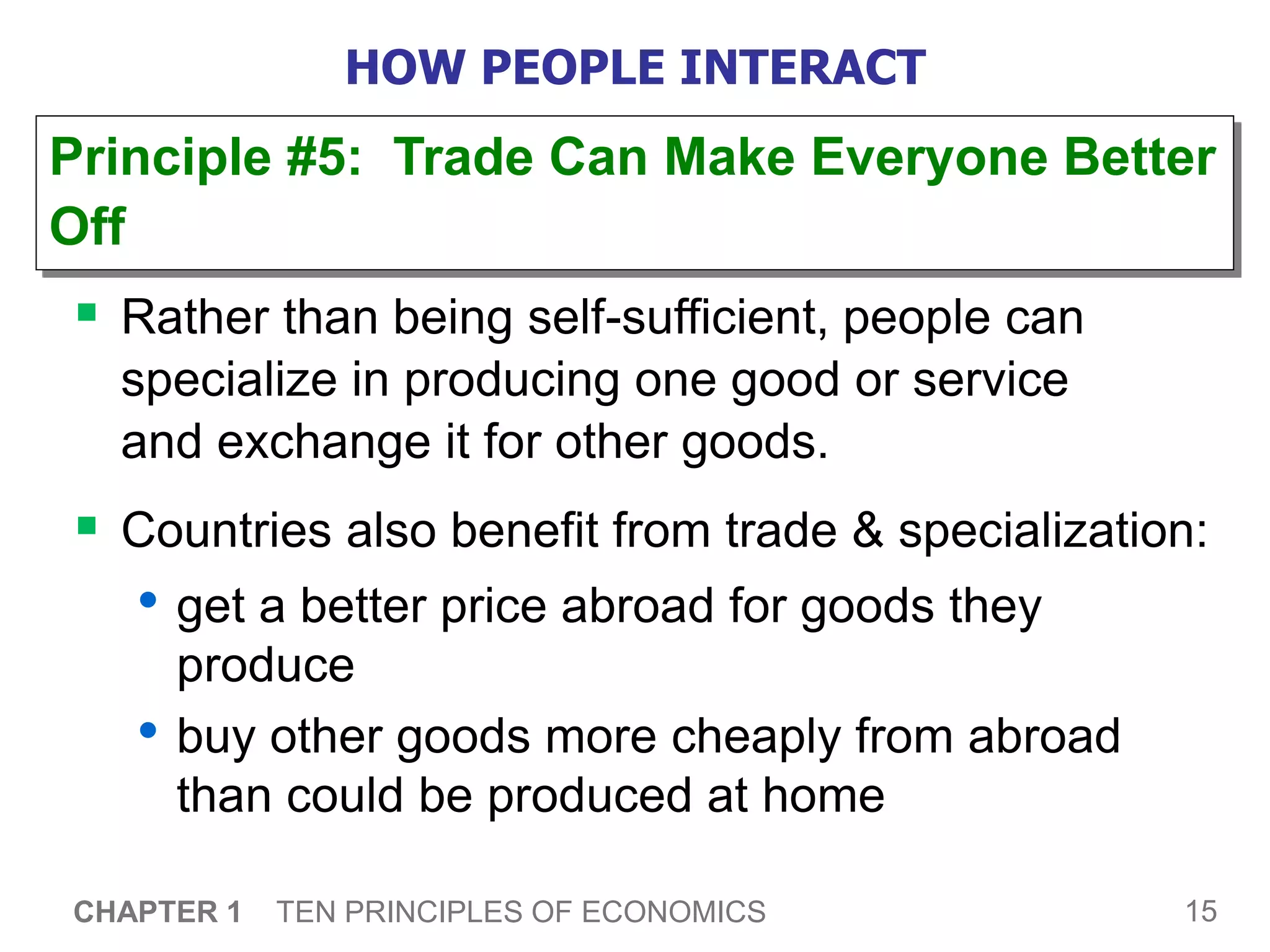 15
CHAPTER 1 TEN PRINCIPLES OF ECONOMICS
HOW PEOPLE INTERACT
 Rather than being self-sufficient, people can
specialize in producing one good or service
and exchange it for other goods.
 Countries also benefit from trade & specialization:
• get a better price abroad for goods they
produce
• buy other goods more cheaply from abroad
than could be produced at home
Principle #5: Trade Can Make Everyone Better
Off
 