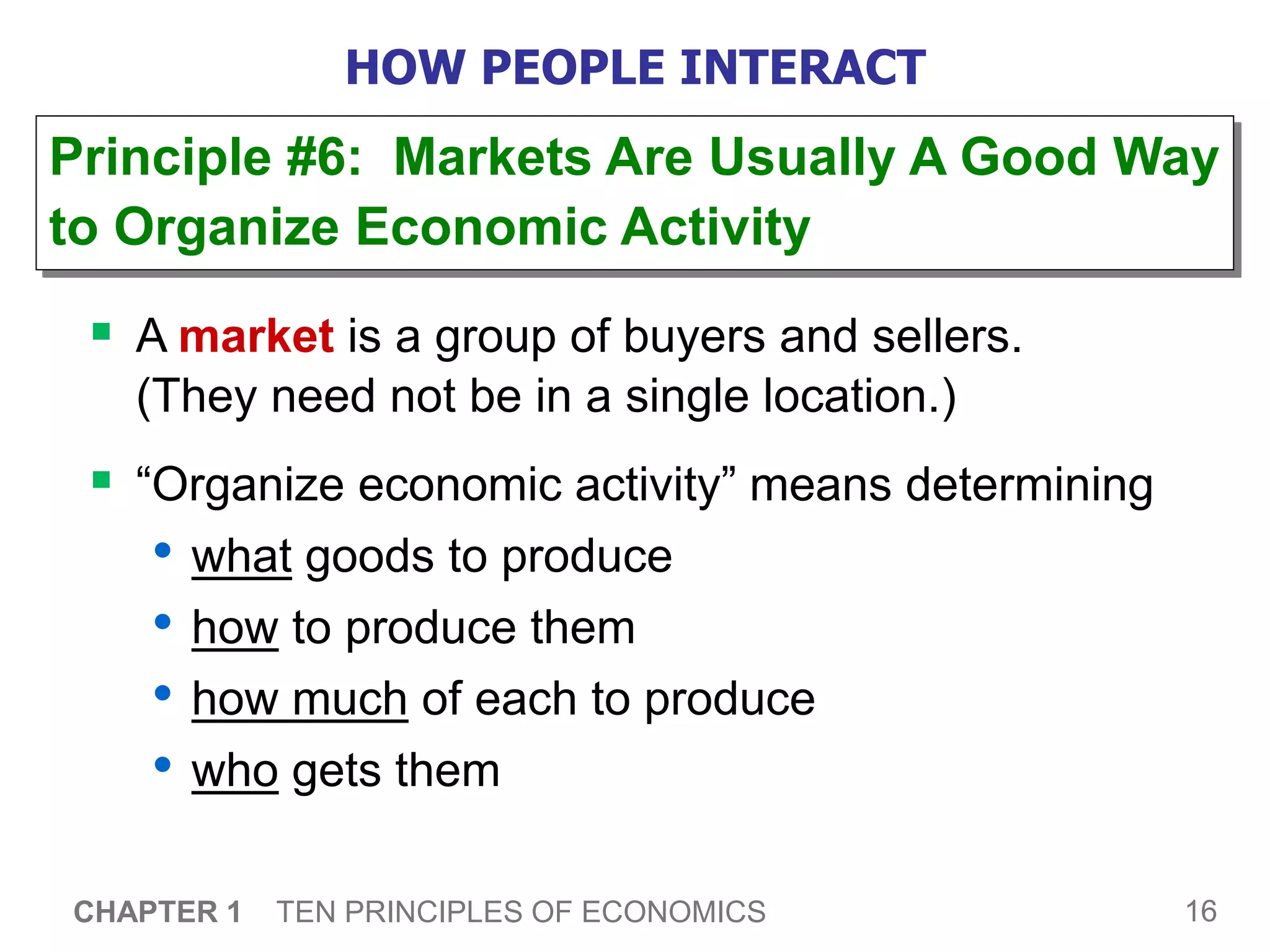 16
CHAPTER 1 TEN PRINCIPLES OF ECONOMICS
HOW PEOPLE INTERACT
 A market is a group of buyers and sellers.
(They need not be in a single location.)
 “Organize economic activity” means determining
• what goods to produce
• how to produce them
• how much of each to produce
• who gets them
Principle #6: Markets Are Usually A Good Way
to Organize Economic Activity
 