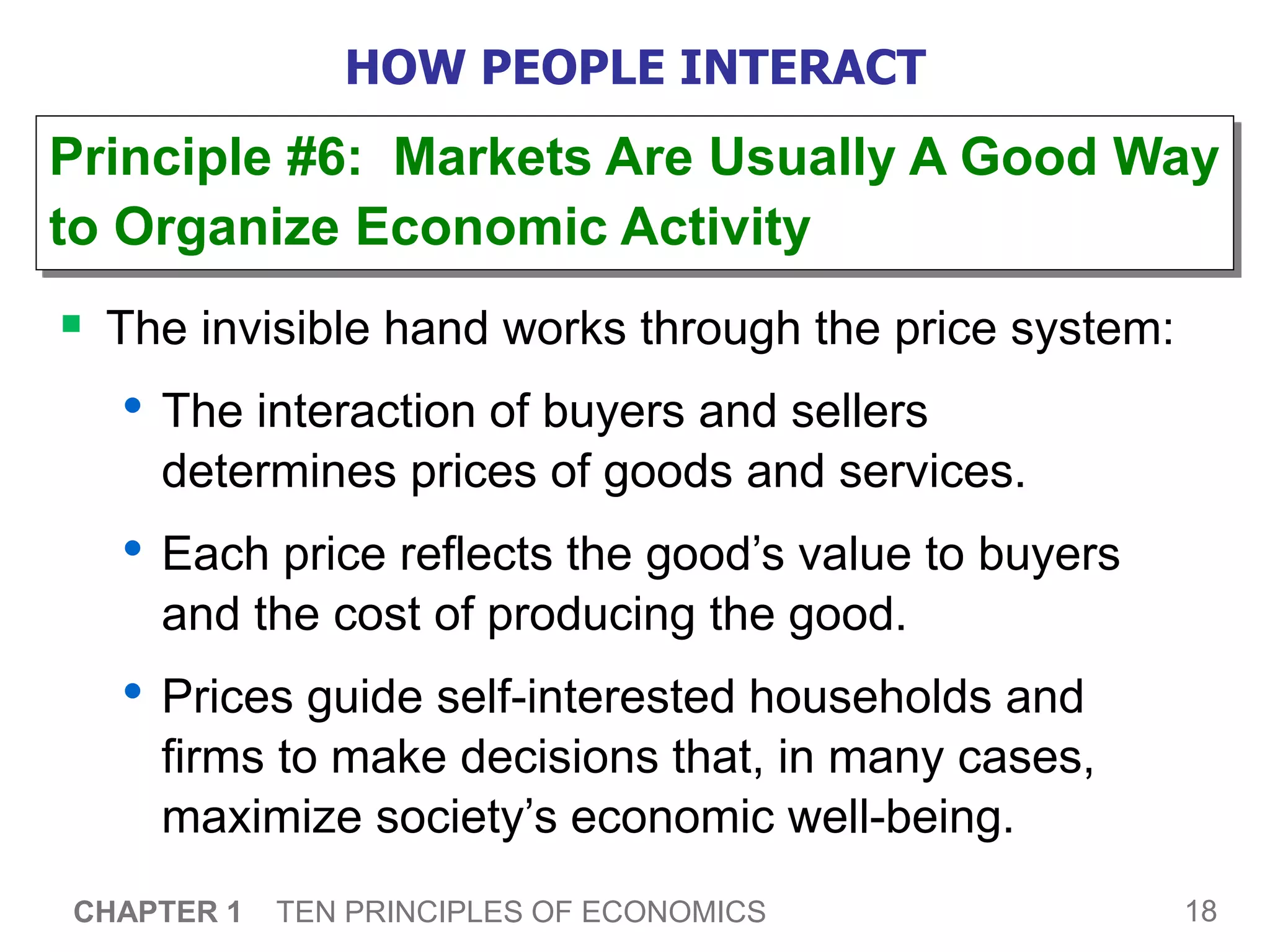 18
CHAPTER 1 TEN PRINCIPLES OF ECONOMICS
HOW PEOPLE INTERACT
 The invisible hand works through the price system:
• The interaction of buyers and sellers
determines prices of goods and services.
• Each price reflects the good’s value to buyers
and the cost of producing the good.
• Prices guide self-interested households and
firms to make decisions that, in many cases,
maximize society’s economic well-being.
Principle #6: Markets Are Usually A Good Way
to Organize Economic Activity
 