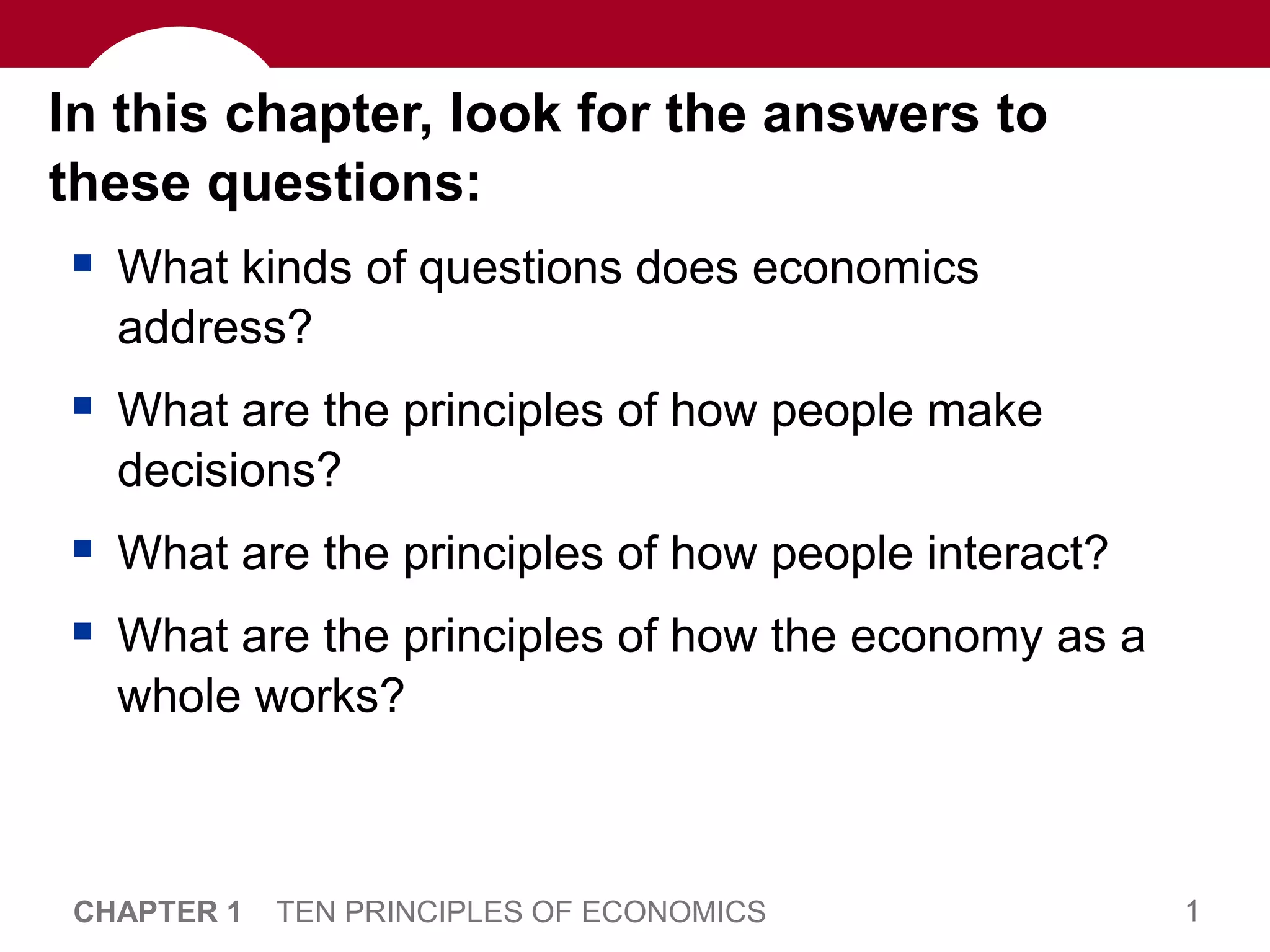 1
CHAPTER 1 TEN PRINCIPLES OF ECONOMICS
In this chapter, look for the answers to
these questions:
 What kinds of questions does economics
address?
 What are the principles of how people make
decisions?
 What are the principles of how people interact?
 What are the principles of how the economy as a
whole works?
 