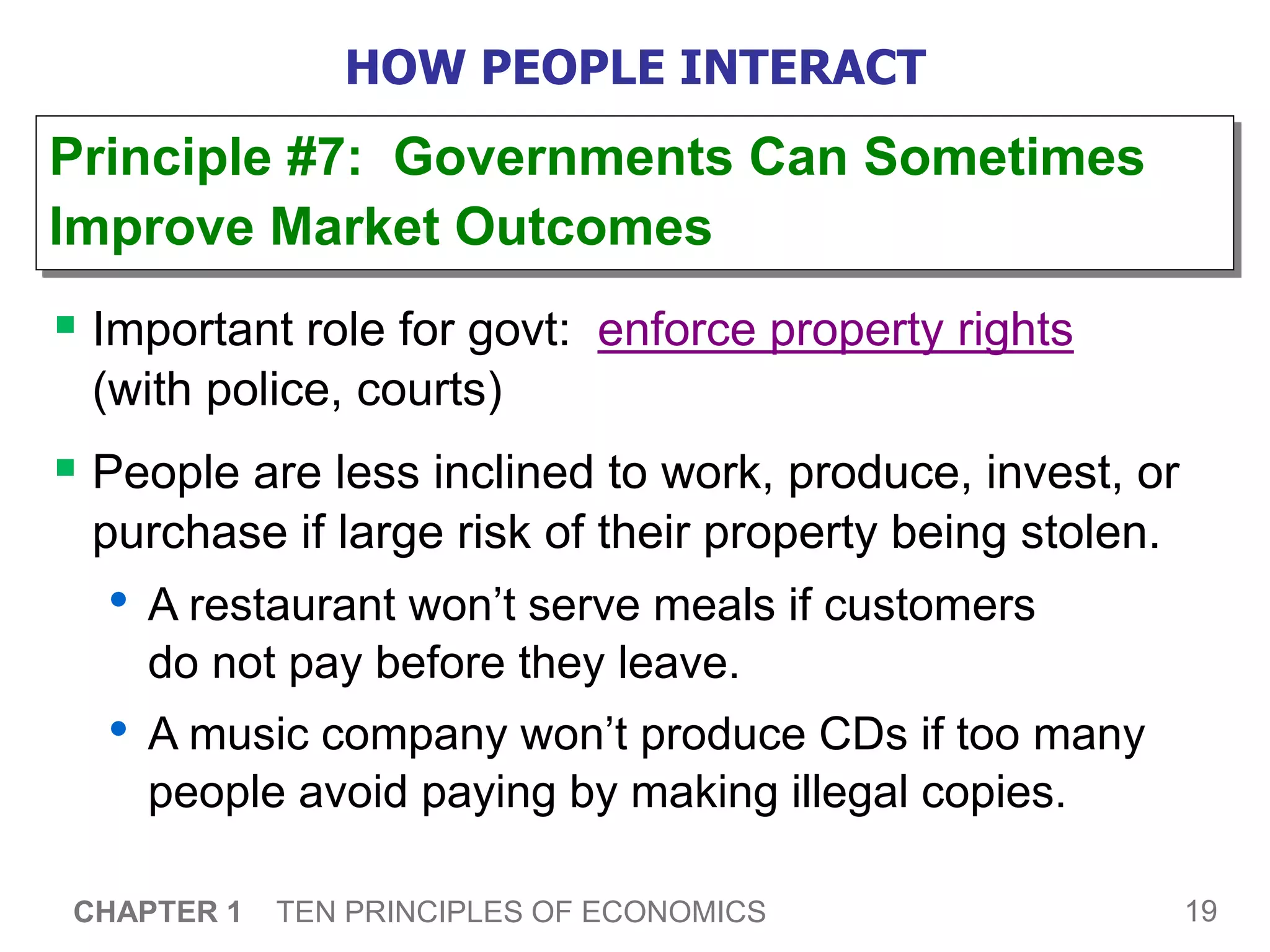 19
CHAPTER 1 TEN PRINCIPLES OF ECONOMICS
HOW PEOPLE INTERACT
 Important role for govt: enforce property rights
(with police, courts)
 People are less inclined to work, produce, invest, or
purchase if large risk of their property being stolen.
• A restaurant won’t serve meals if customers
do not pay before they leave.
• A music company won’t produce CDs if too many
people avoid paying by making illegal copies.
Principle #7: Governments Can Sometimes
Improve Market Outcomes
 