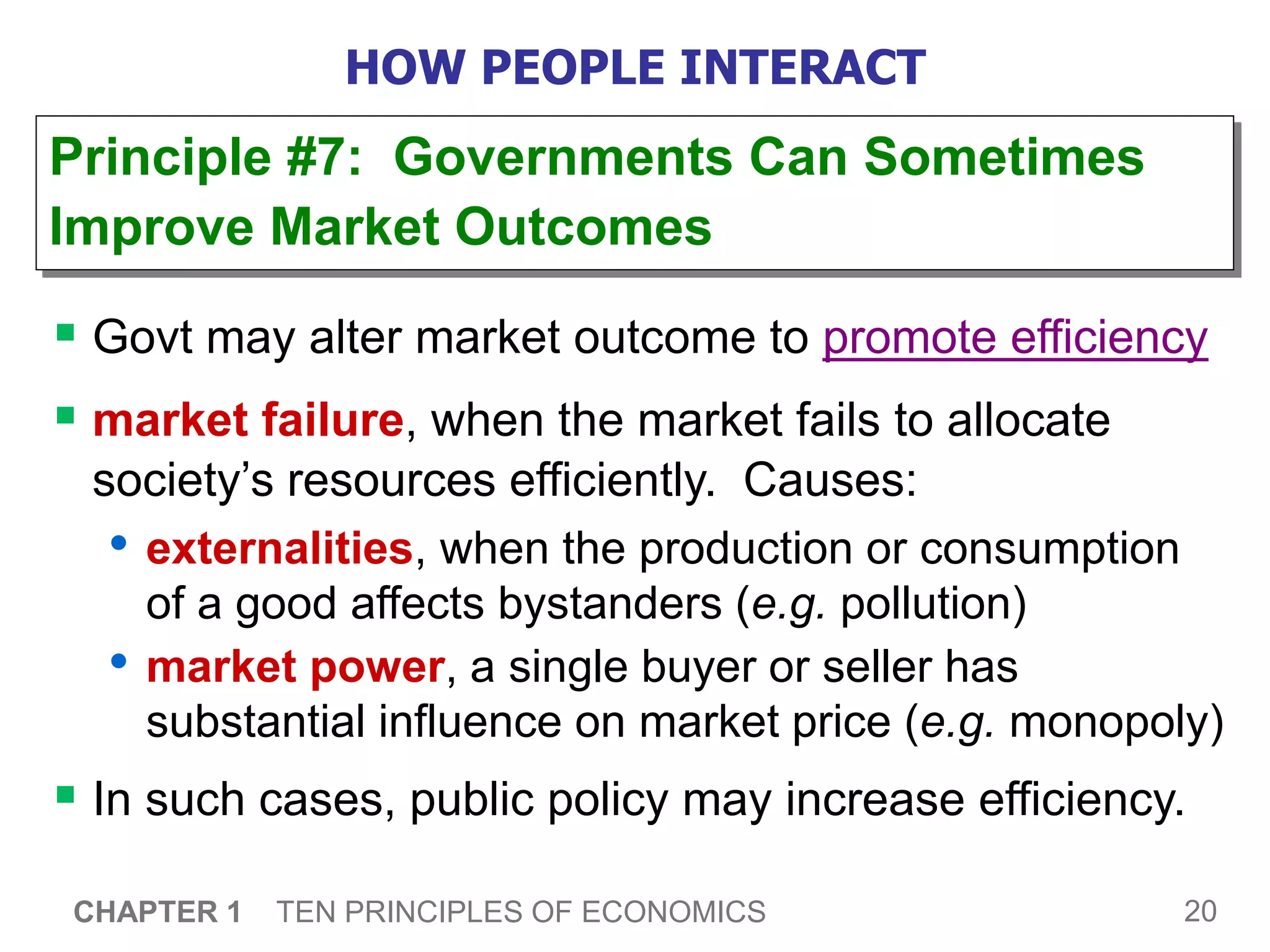 20
CHAPTER 1 TEN PRINCIPLES OF ECONOMICS
HOW PEOPLE INTERACT
 Govt may alter market outcome to promote efficiency
 market failure, when the market fails to allocate
society’s resources efficiently. Causes:
• externalities, when the production or consumption
of a good affects bystanders (e.g. pollution)
• market power, a single buyer or seller has
substantial influence on market price (e.g. monopoly)
 In such cases, public policy may increase efficiency.
Principle #7: Governments Can Sometimes
Improve Market Outcomes
 