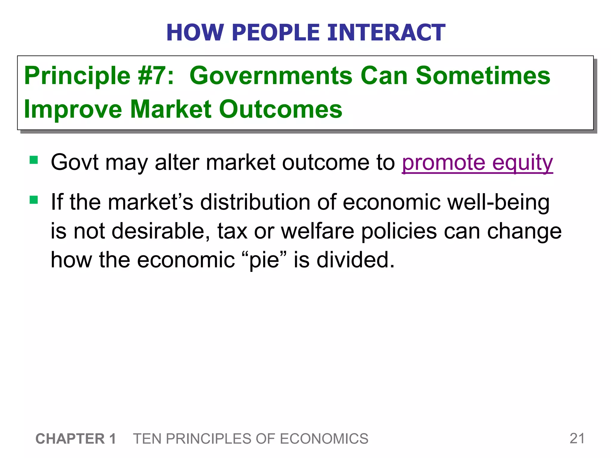 21
CHAPTER 1 TEN PRINCIPLES OF ECONOMICS
HOW PEOPLE INTERACT
 Govt may alter market outcome to promote equity
 If the market’s distribution of economic well-being
is not desirable, tax or welfare policies can change
how the economic “pie” is divided.
Principle #7: Governments Can Sometimes
Improve Market Outcomes
 
