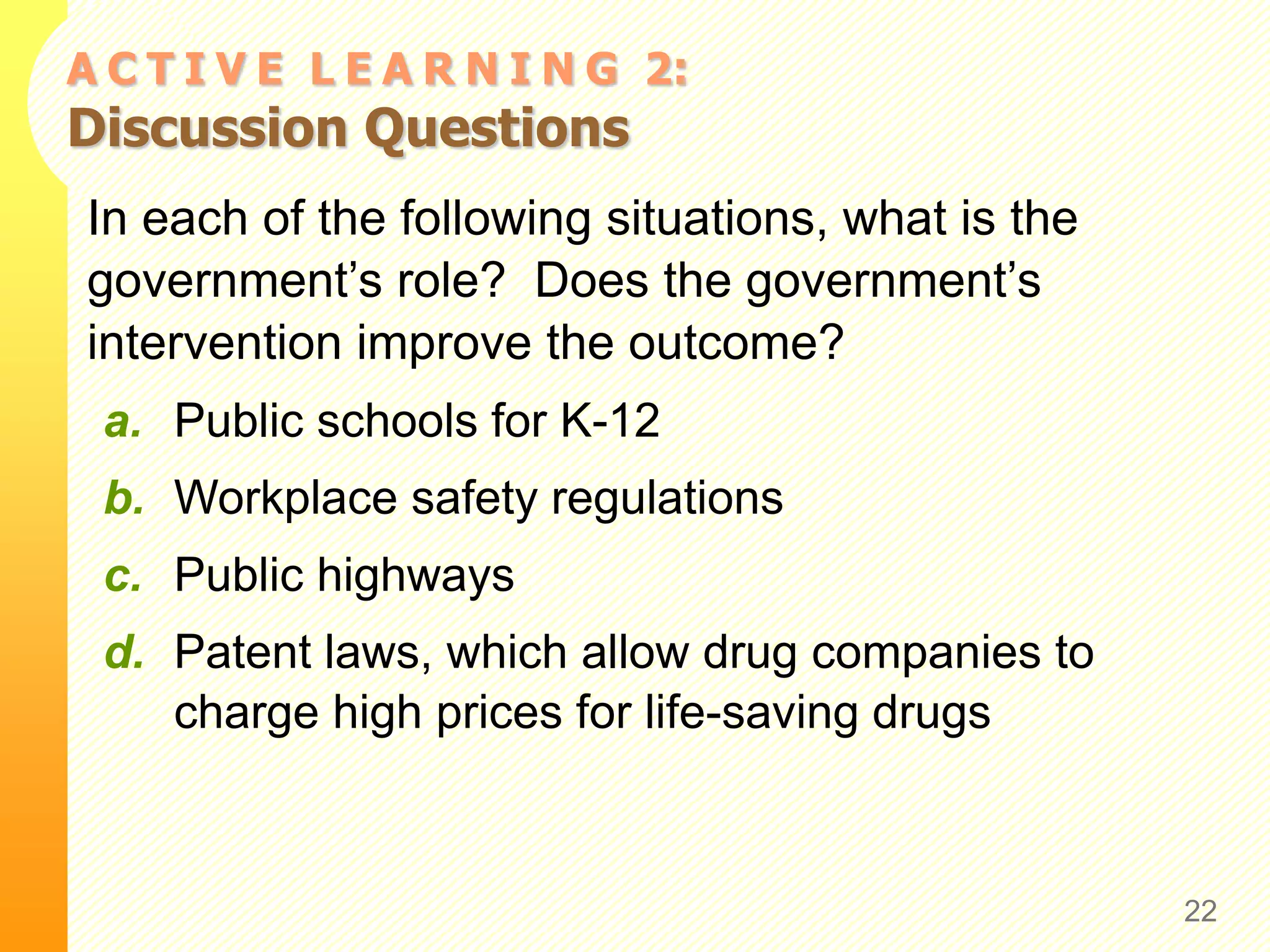 A C T I V E L E A R N I N G 2:
Discussion Questions
In each of the following situations, what is the
government’s role? Does the government’s
intervention improve the outcome?
a. Public schools for K-12
b. Workplace safety regulations
c. Public highways
d. Patent laws, which allow drug companies to
charge high prices for life-saving drugs
22
 