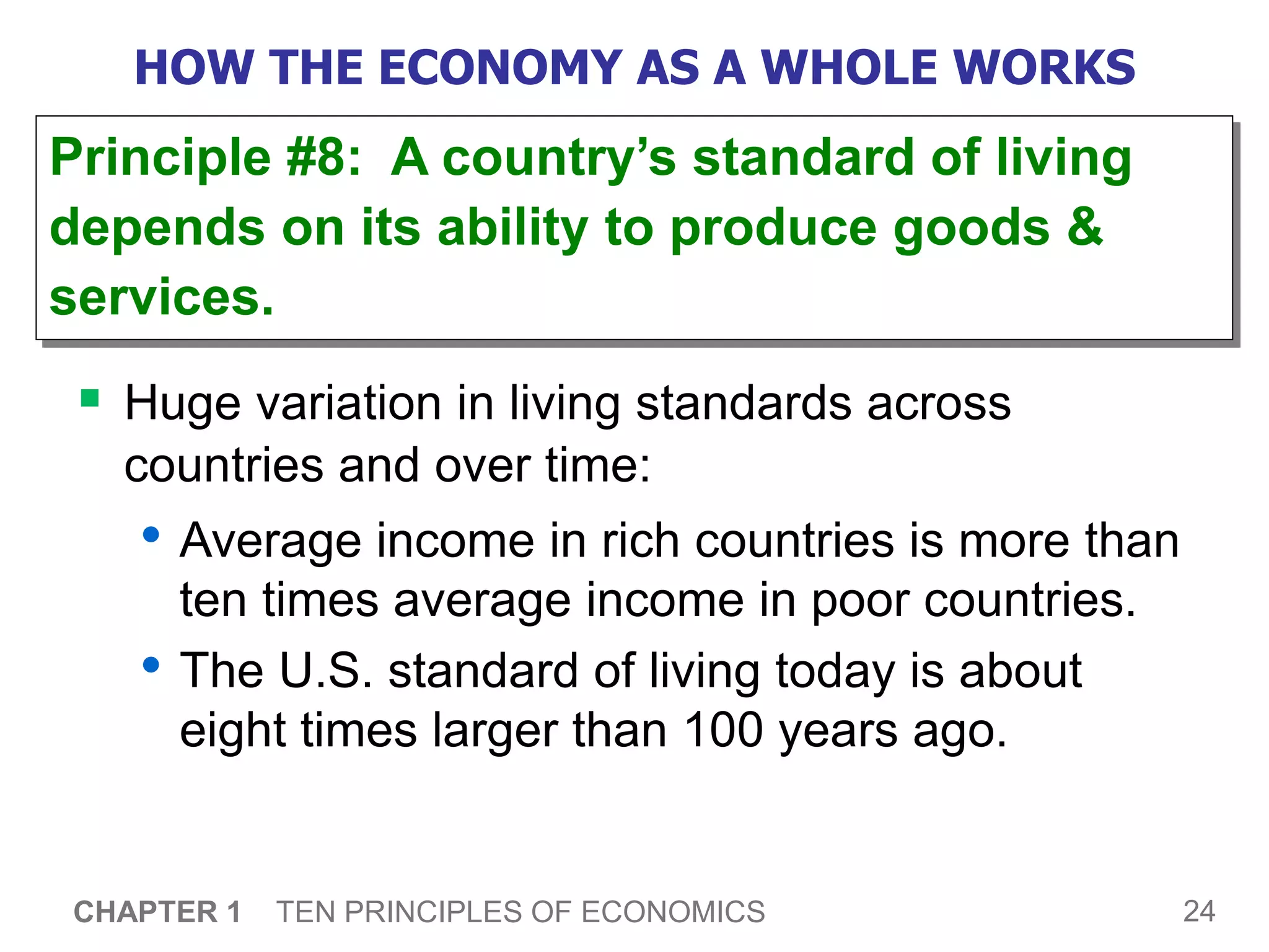 24
CHAPTER 1 TEN PRINCIPLES OF ECONOMICS
HOW THE ECONOMY AS A WHOLE WORKS
 Huge variation in living standards across
countries and over time:
• Average income in rich countries is more than
ten times average income in poor countries.
• The U.S. standard of living today is about
eight times larger than 100 years ago.
Principle #8: A country’s standard of living
depends on its ability to produce goods &
services.
 