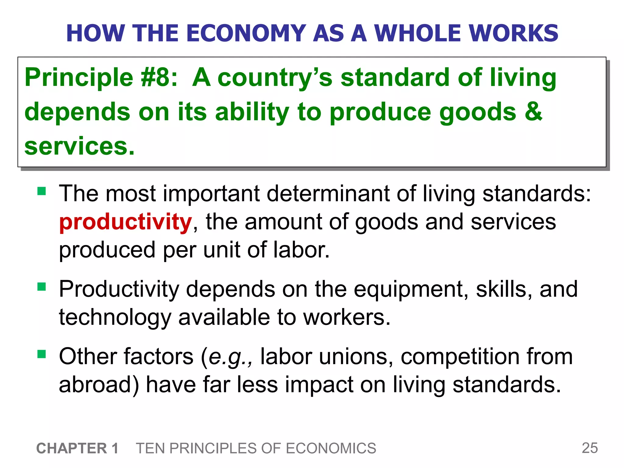 25
CHAPTER 1 TEN PRINCIPLES OF ECONOMICS
HOW THE ECONOMY AS A WHOLE WORKS
 The most important determinant of living standards:
productivity, the amount of goods and services
produced per unit of labor.
 Productivity depends on the equipment, skills, and
technology available to workers.
 Other factors (e.g., labor unions, competition from
abroad) have far less impact on living standards.
Principle #8: A country’s standard of living
depends on its ability to produce goods &
services.
 