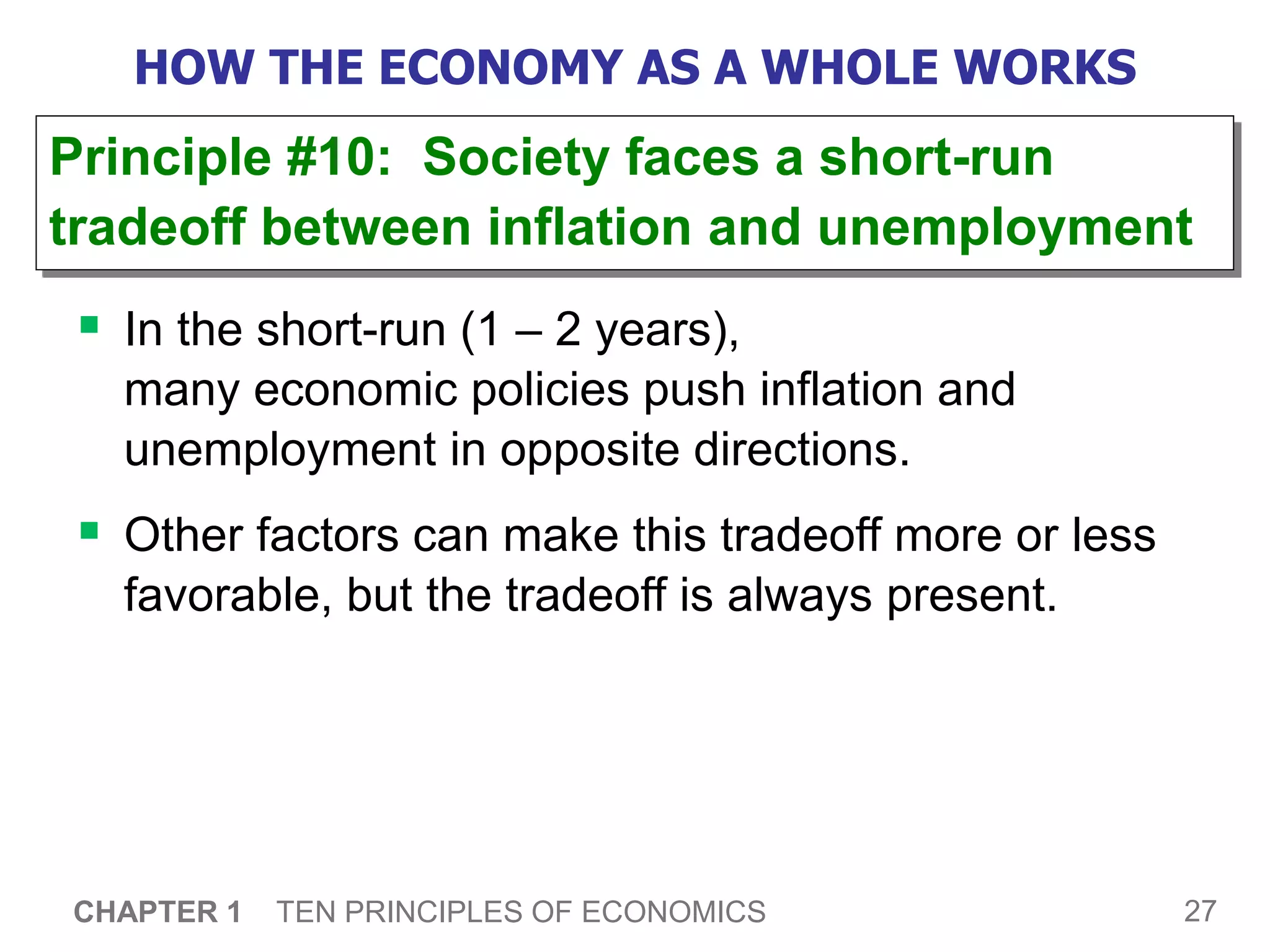 27
CHAPTER 1 TEN PRINCIPLES OF ECONOMICS
HOW THE ECONOMY AS A WHOLE WORKS
 In the short-run (1 – 2 years),
many economic policies push inflation and
unemployment in opposite directions.
 Other factors can make this tradeoff more or less
favorable, but the tradeoff is always present.
Principle #10: Society faces a short-run
tradeoff between inflation and unemployment
 
