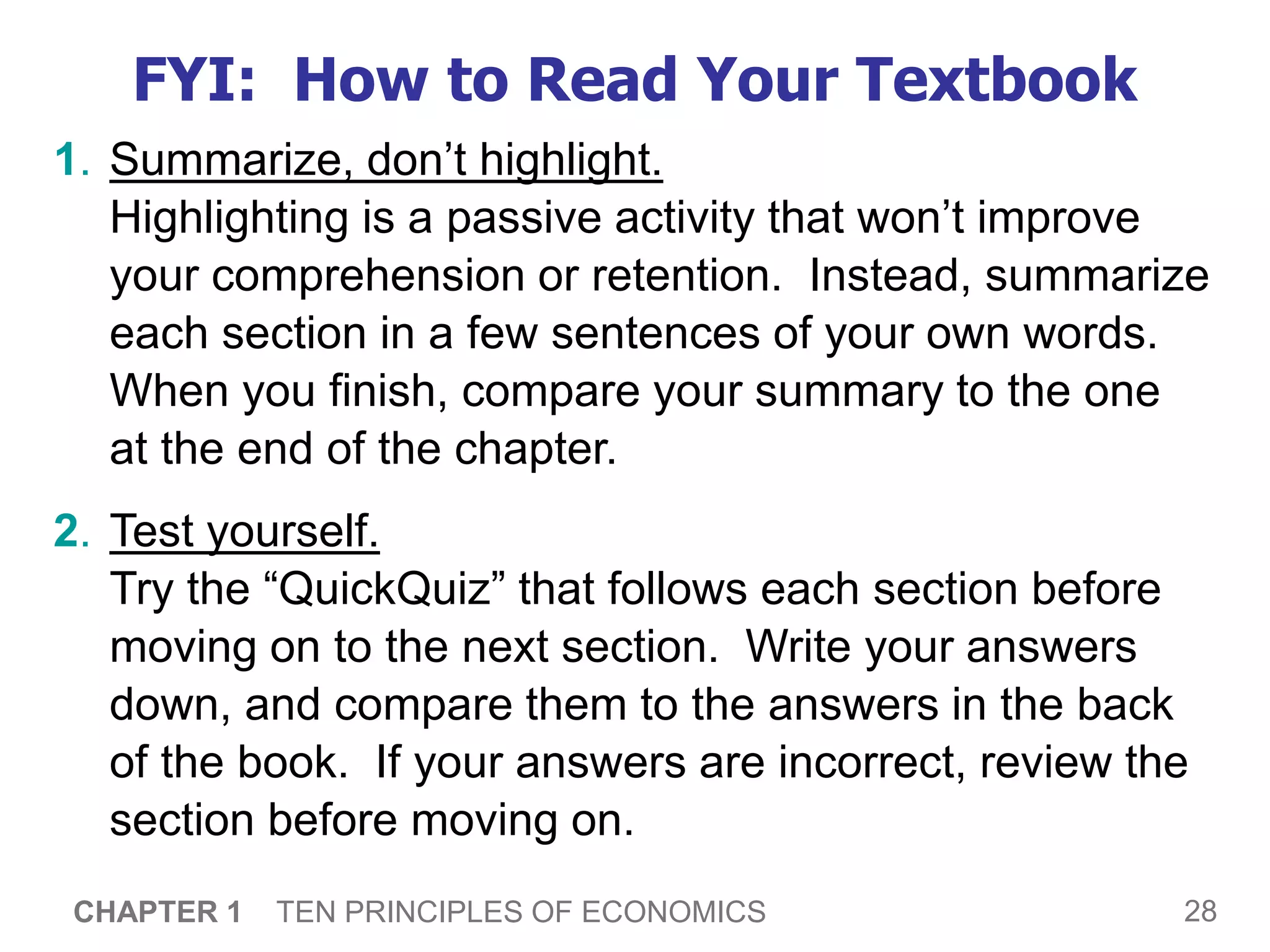28
CHAPTER 1 TEN PRINCIPLES OF ECONOMICS
FYI: How to Read Your Textbook
1. Summarize, don’t highlight.
Highlighting is a passive activity that won’t improve
your comprehension or retention. Instead, summarize
each section in a few sentences of your own words.
When you finish, compare your summary to the one
at the end of the chapter.
2. Test yourself.
Try the “QuickQuiz” that follows each section before
moving on to the next section. Write your answers
down, and compare them to the answers in the back
of the book. If your answers are incorrect, review the
section before moving on.
 