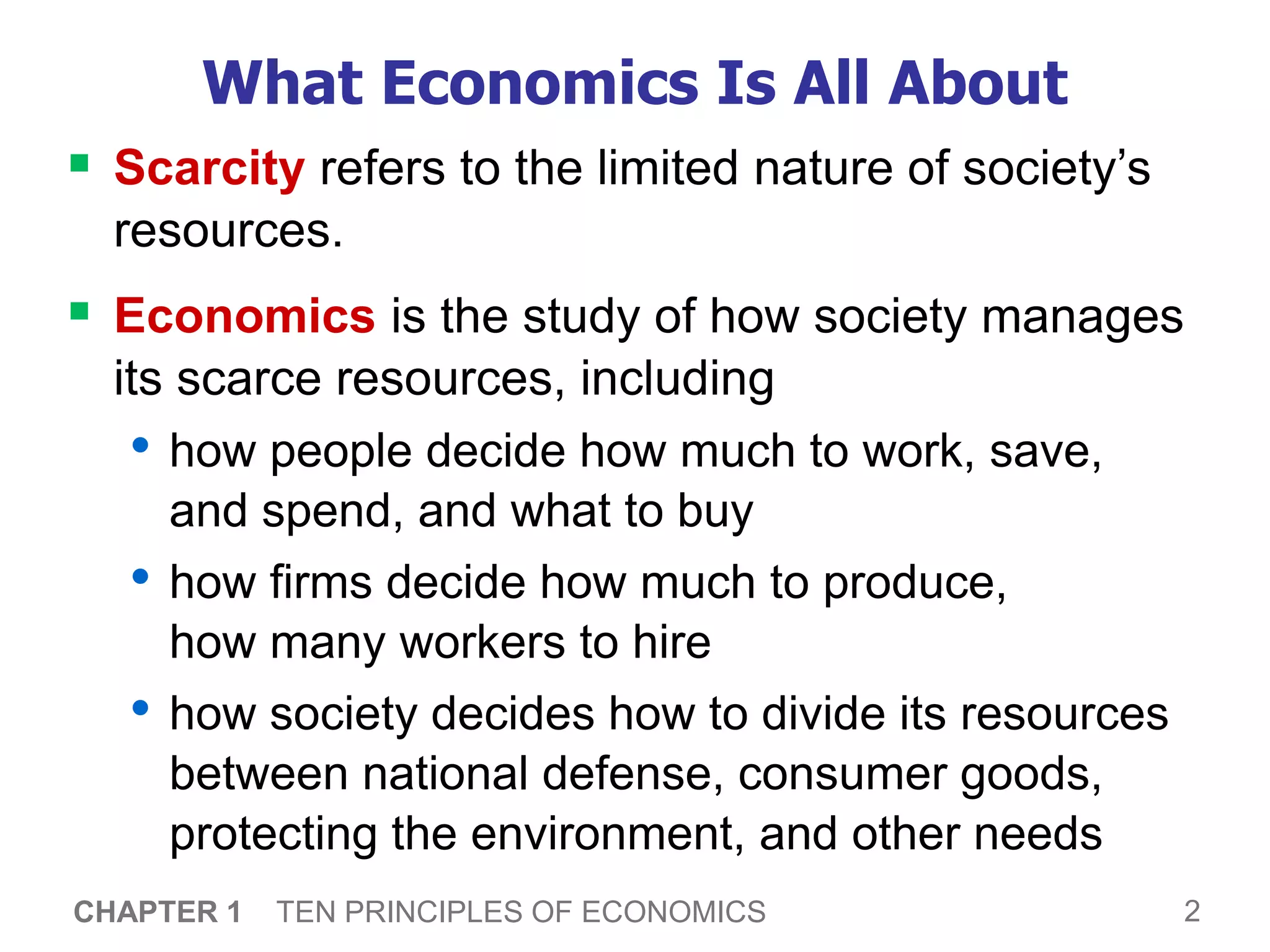 2
CHAPTER 1 TEN PRINCIPLES OF ECONOMICS
What Economics Is All About
 Scarcity refers to the limited nature of society’s
resources.
 Economics is the study of how society manages
its scarce resources, including
• how people decide how much to work, save,
and spend, and what to buy
• how firms decide how much to produce,
how many workers to hire
• how society decides how to divide its resources
between national defense, consumer goods,
protecting the environment, and other needs
 