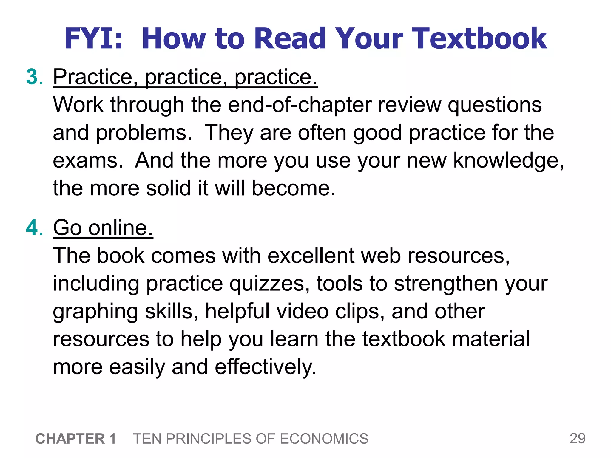 29
CHAPTER 1 TEN PRINCIPLES OF ECONOMICS
FYI: How to Read Your Textbook
3. Practice, practice, practice.
Work through the end-of-chapter review questions
and problems. They are often good practice for the
exams. And the more you use your new knowledge,
the more solid it will become.
4. Go online.
The book comes with excellent web resources,
including practice quizzes, tools to strengthen your
graphing skills, helpful video clips, and other
resources to help you learn the textbook material
more easily and effectively.
 