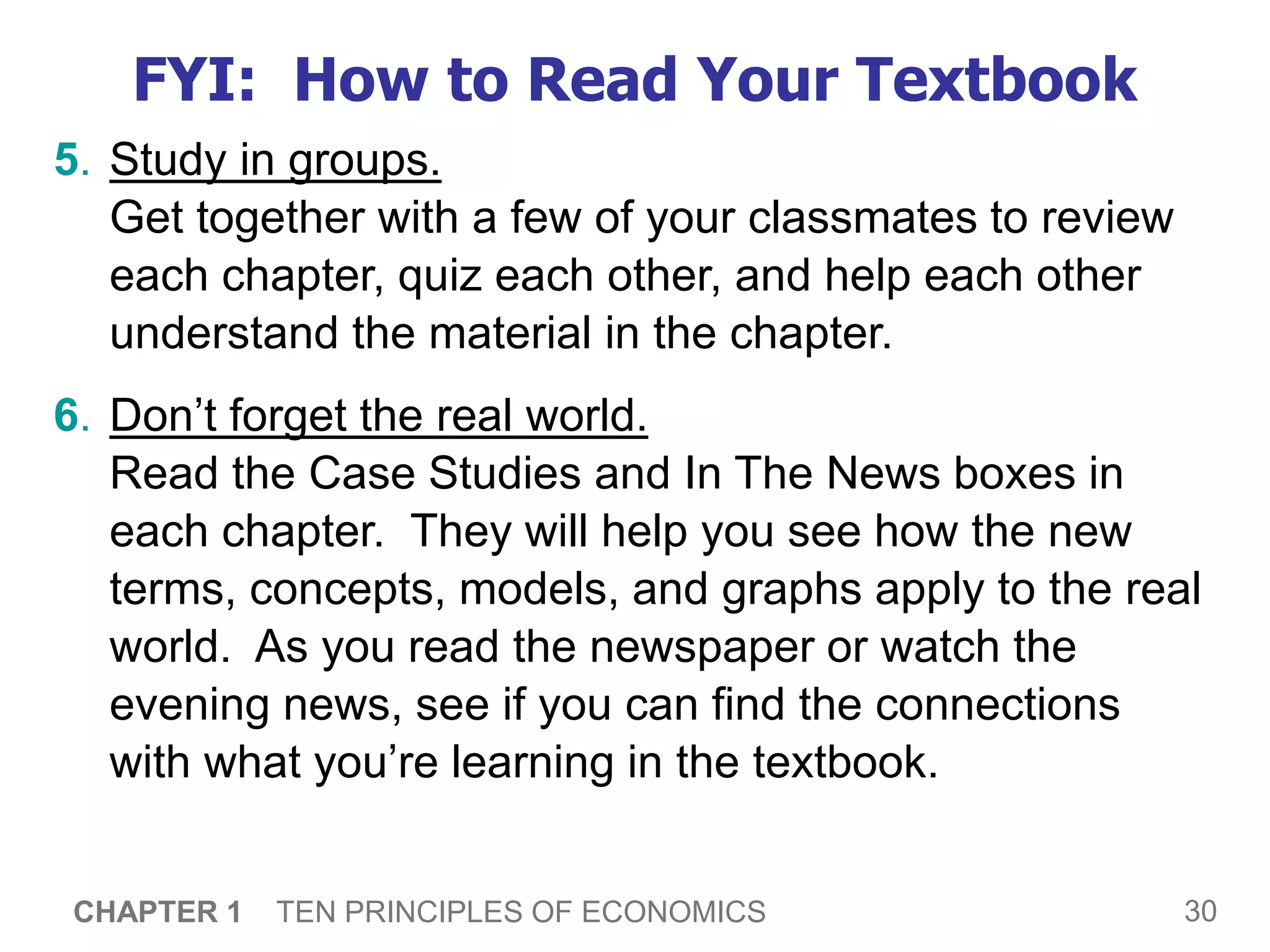 30
CHAPTER 1 TEN PRINCIPLES OF ECONOMICS
FYI: How to Read Your Textbook
5. Study in groups.
Get together with a few of your classmates to review
each chapter, quiz each other, and help each other
understand the material in the chapter.
6. Don’t forget the real world.
Read the Case Studies and In The News boxes in
each chapter. They will help you see how the new
terms, concepts, models, and graphs apply to the real
world. As you read the newspaper or watch the
evening news, see if you can find the connections
with what you’re learning in the textbook.
 