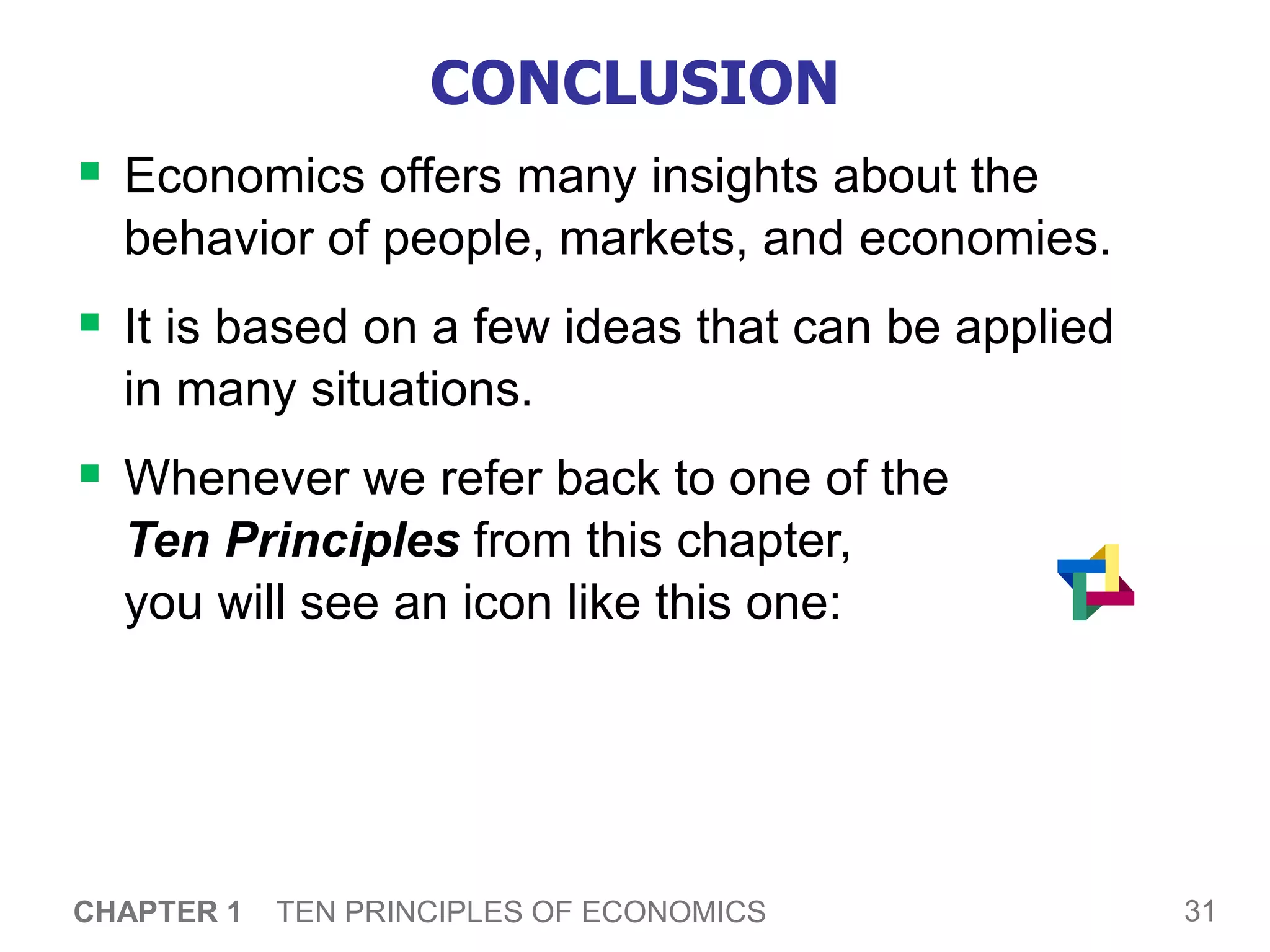 31
CHAPTER 1 TEN PRINCIPLES OF ECONOMICS
CONCLUSION
 Economics offers many insights about the
behavior of people, markets, and economies.
 It is based on a few ideas that can be applied
in many situations.
 Whenever we refer back to one of the
Ten Principles from this chapter,
you will see an icon like this one:
 