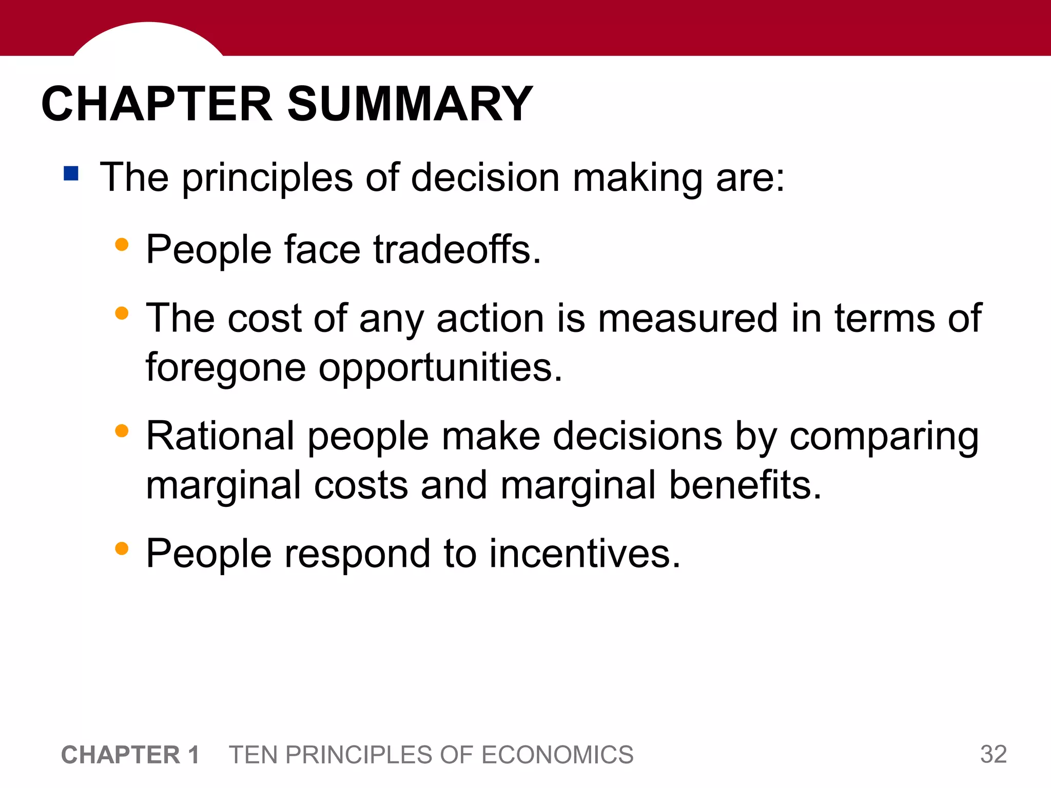 32
CHAPTER 1 TEN PRINCIPLES OF ECONOMICS
CHAPTER SUMMARY
 The principles of decision making are:
• People face tradeoffs.
• The cost of any action is measured in terms of
foregone opportunities.
• Rational people make decisions by comparing
marginal costs and marginal benefits.
• People respond to incentives.
 