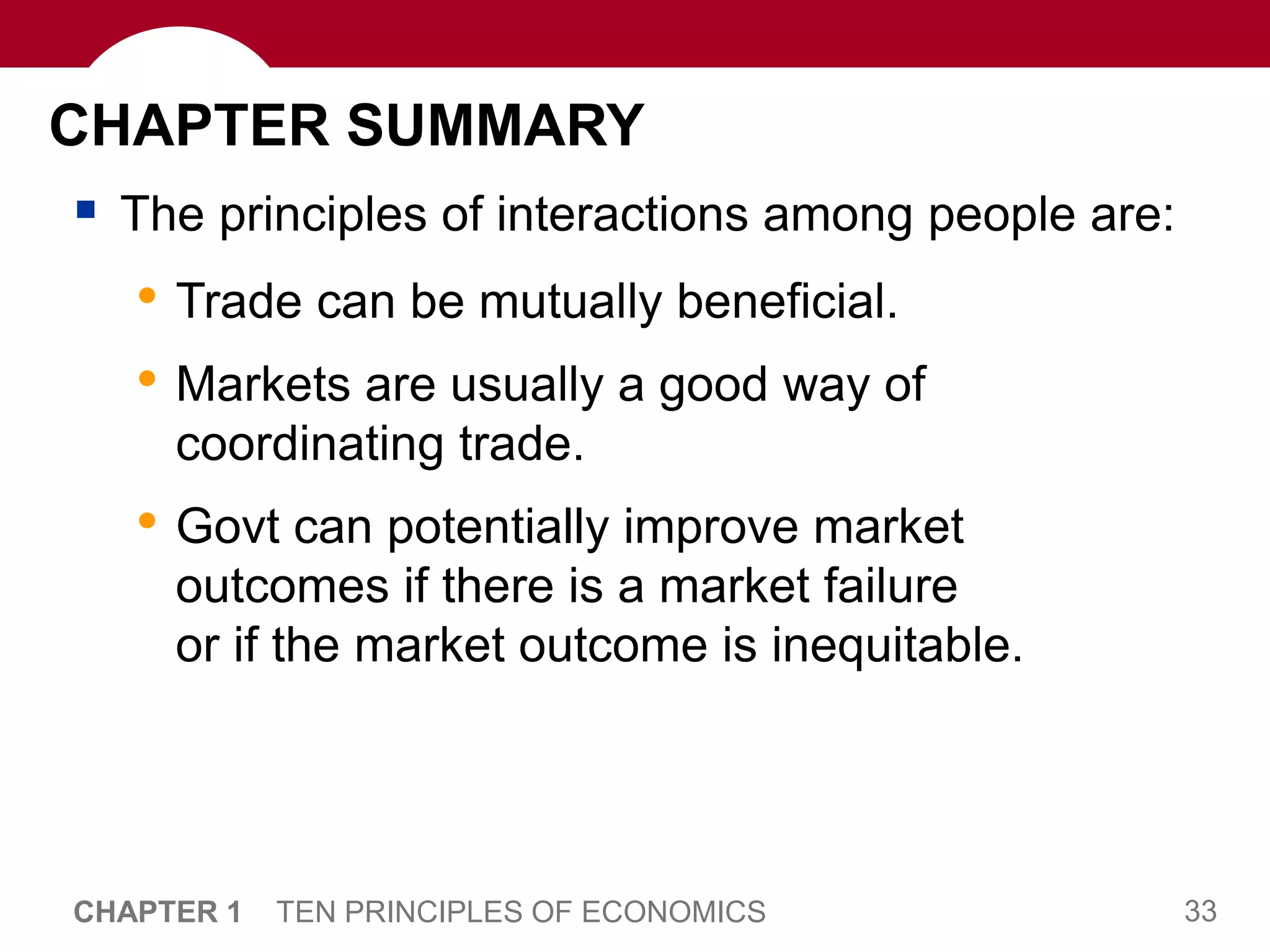 33
CHAPTER 1 TEN PRINCIPLES OF ECONOMICS
CHAPTER SUMMARY
 The principles of interactions among people are:
• Trade can be mutually beneficial.
• Markets are usually a good way of
coordinating trade.
• Govt can potentially improve market
outcomes if there is a market failure
or if the market outcome is inequitable.
 