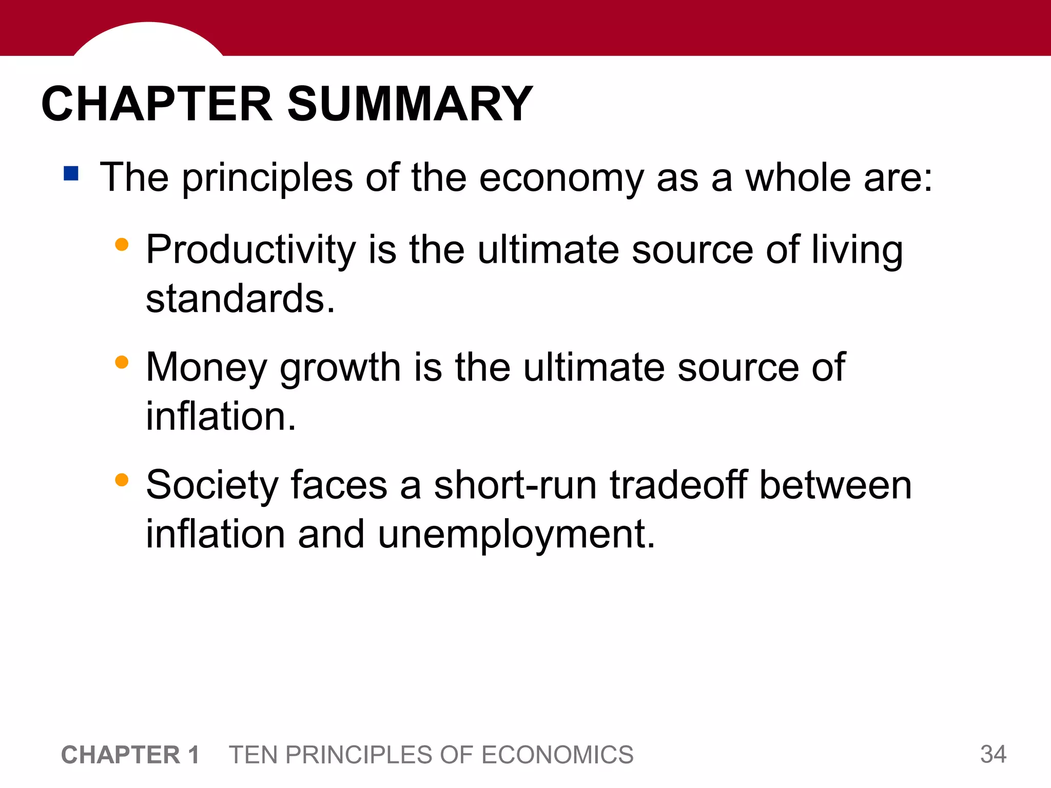 34
CHAPTER 1 TEN PRINCIPLES OF ECONOMICS
CHAPTER SUMMARY
 The principles of the economy as a whole are:
• Productivity is the ultimate source of living
standards.
• Money growth is the ultimate source of
inflation.
• Society faces a short-run tradeoff between
inflation and unemployment.
 