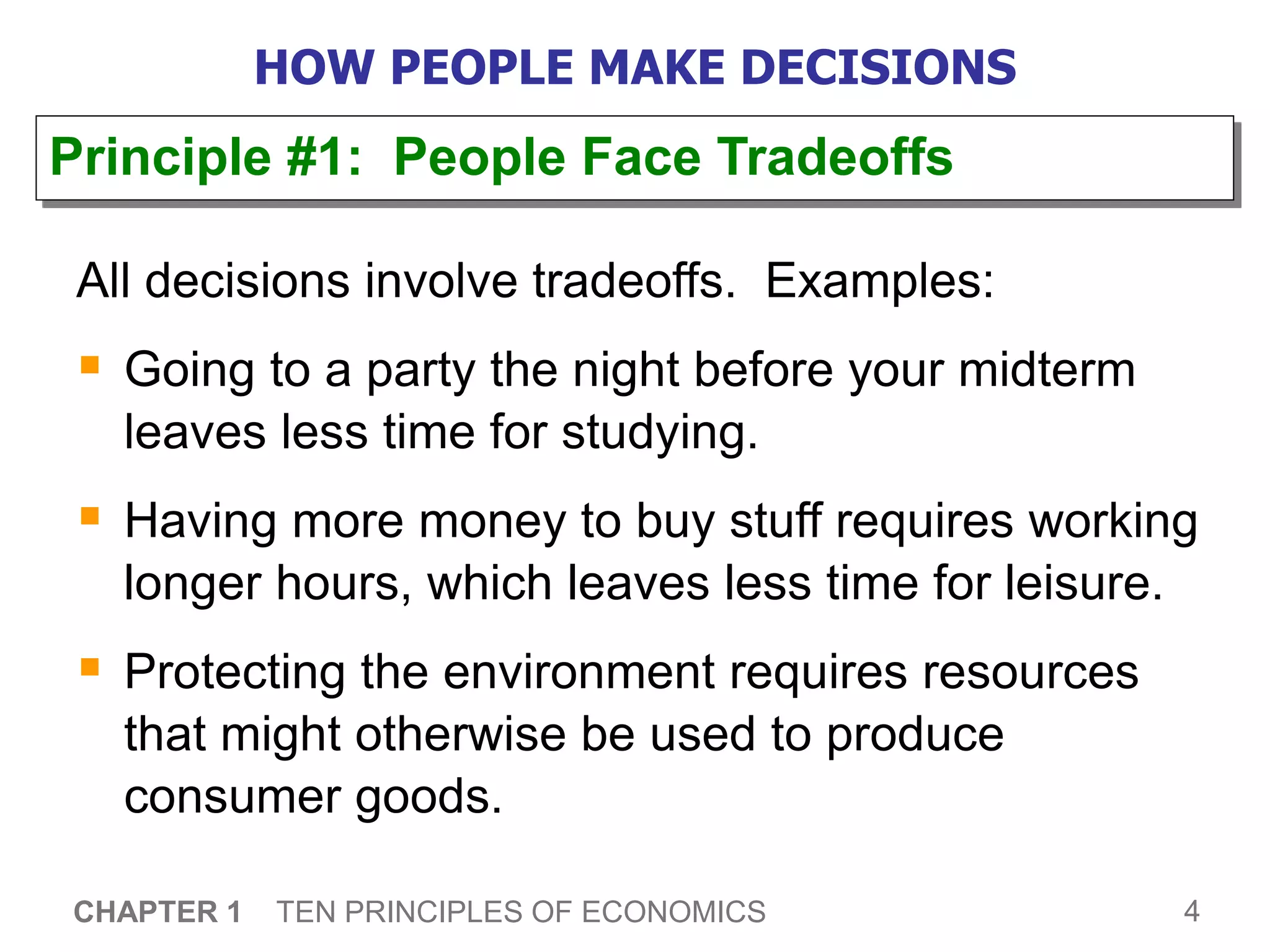 4
CHAPTER 1 TEN PRINCIPLES OF ECONOMICS
HOW PEOPLE MAKE DECISIONS
All decisions involve tradeoffs. Examples:
 Going to a party the night before your midterm
leaves less time for studying.
 Having more money to buy stuff requires working
longer hours, which leaves less time for leisure.
 Protecting the environment requires resources
that might otherwise be used to produce
consumer goods.
Principle #1: People Face Tradeoffs
 