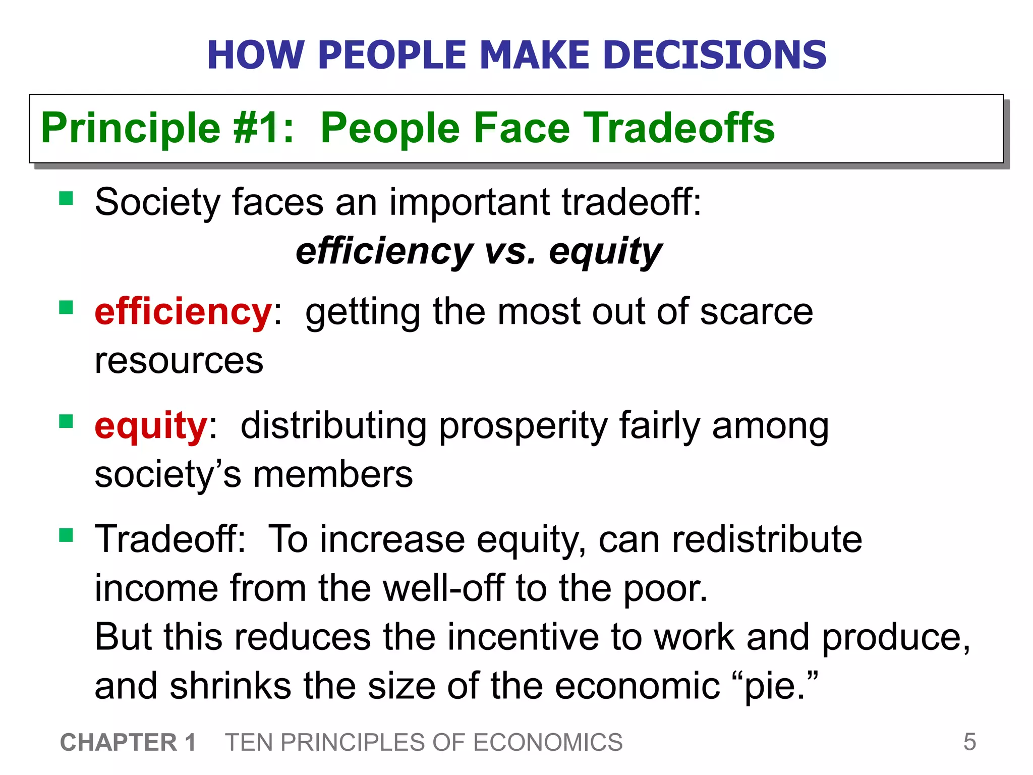 5
CHAPTER 1 TEN PRINCIPLES OF ECONOMICS
HOW PEOPLE MAKE DECISIONS
 Society faces an important tradeoff:
efficiency vs. equity
 efficiency: getting the most out of scarce
resources
 equity: distributing prosperity fairly among
society’s members
 Tradeoff: To increase equity, can redistribute
income from the well-off to the poor.
But this reduces the incentive to work and produce,
and shrinks the size of the economic “pie.”
Principle #1: People Face Tradeoffs
 