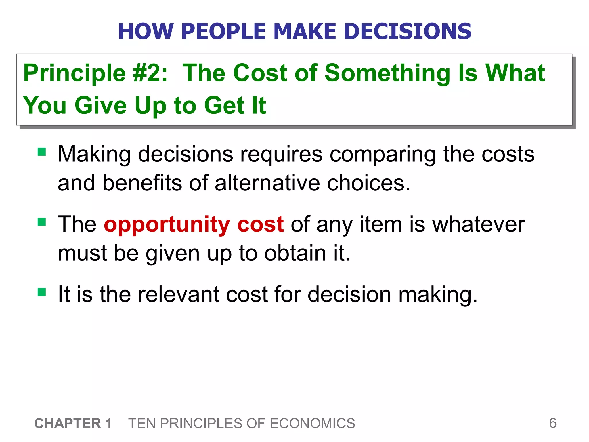 6
CHAPTER 1 TEN PRINCIPLES OF ECONOMICS
HOW PEOPLE MAKE DECISIONS
 Making decisions requires comparing the costs
and benefits of alternative choices.
 The opportunity cost of any item is whatever
must be given up to obtain it.
 It is the relevant cost for decision making.
Principle #2: The Cost of Something Is What
You Give Up to Get It
 