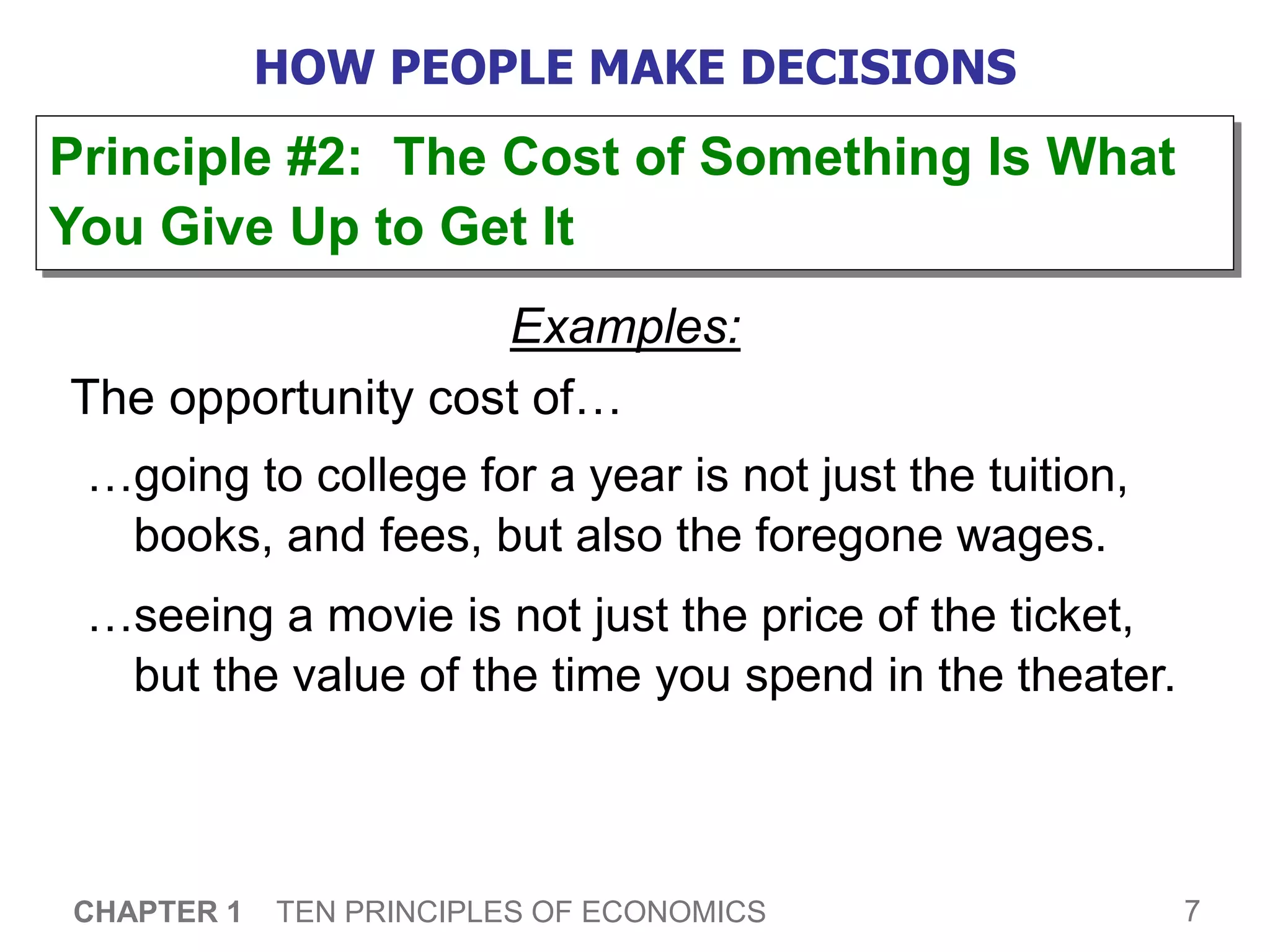 7
CHAPTER 1 TEN PRINCIPLES OF ECONOMICS
HOW PEOPLE MAKE DECISIONS
Examples:
The opportunity cost of…
…going to college for a year is not just the tuition,
books, and fees, but also the foregone wages.
…seeing a movie is not just the price of the ticket,
but the value of the time you spend in the theater.
Principle #2: The Cost of Something Is What
You Give Up to Get It
 