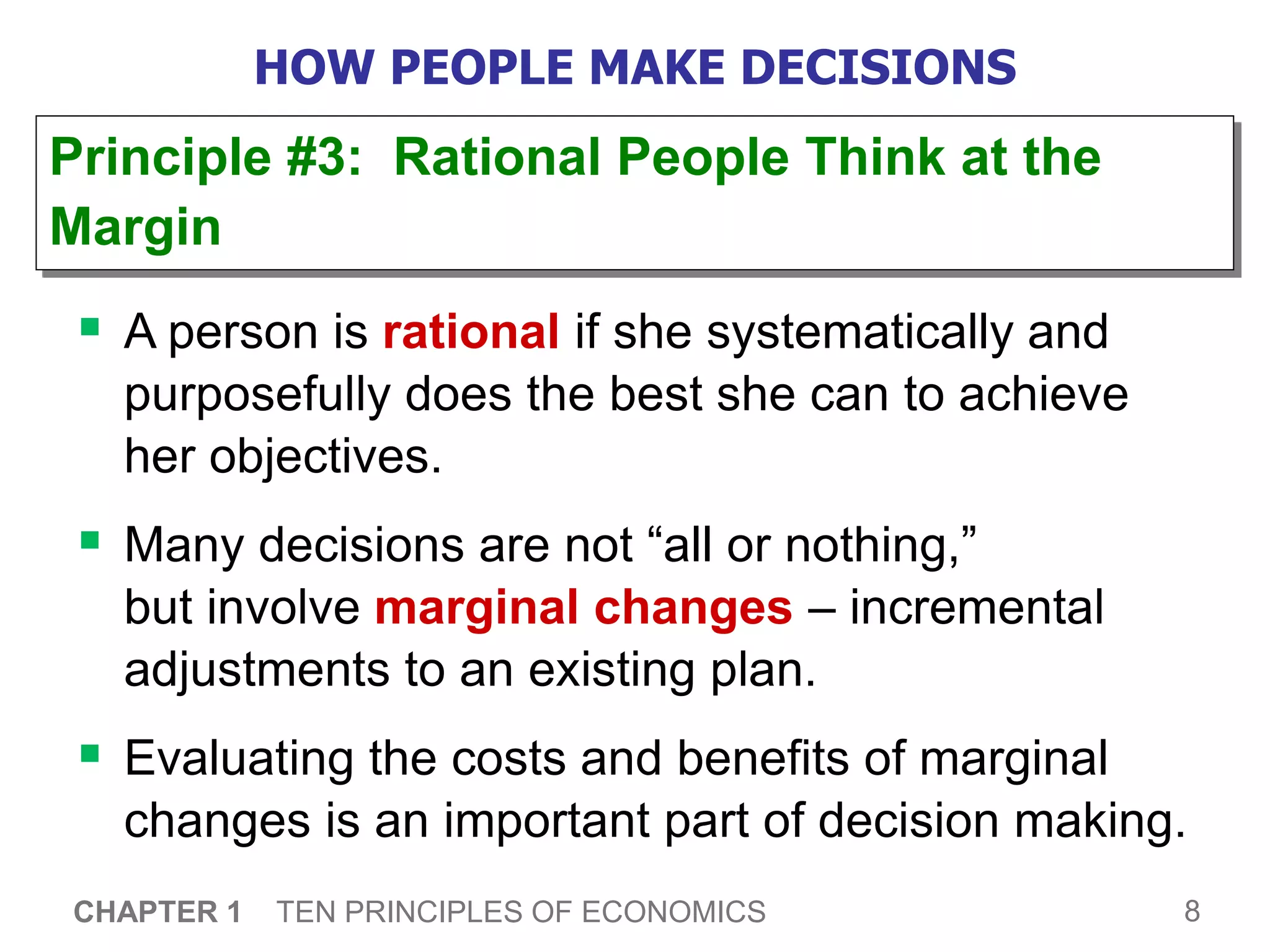 8
CHAPTER 1 TEN PRINCIPLES OF ECONOMICS
HOW PEOPLE MAKE DECISIONS
 A person is rational if she systematically and
purposefully does the best she can to achieve
her objectives.
 Many decisions are not “all or nothing,”
but involve marginal changes – incremental
adjustments to an existing plan.
 Evaluating the costs and benefits of marginal
changes is an important part of decision making.
Principle #3: Rational People Think at the
Margin
 