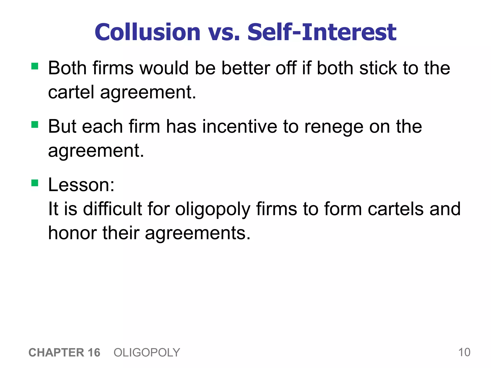 10
CHAPTER 16 OLIGOPOLY
Collusion vs. Self-Interest
 Both firms would be better off if both stick to the
cartel agreement.
 But each firm has incentive to renege on the
agreement.
 Lesson:
It is difficult for oligopoly firms to form cartels and
honor their agreements.
 