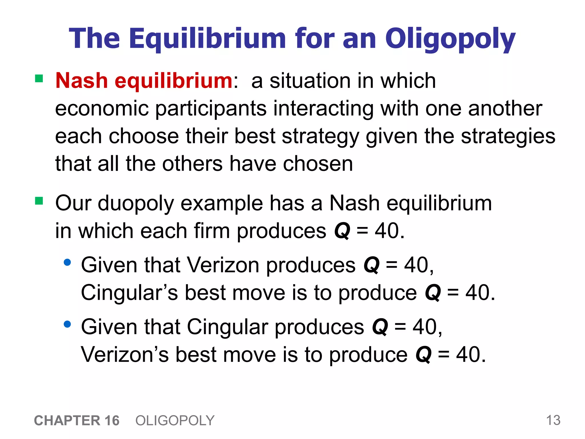 13
CHAPTER 16 OLIGOPOLY
The Equilibrium for an Oligopoly
 Nash equilibrium: a situation in which
economic participants interacting with one another
each choose their best strategy given the strategies
that all the others have chosen
 Our duopoly example has a Nash equilibrium
in which each firm produces Q = 40.
• Given that Verizon produces Q = 40,
Cingular’s best move is to produce Q = 40.
• Given that Cingular produces Q = 40,
Verizon’s best move is to produce Q = 40.
 