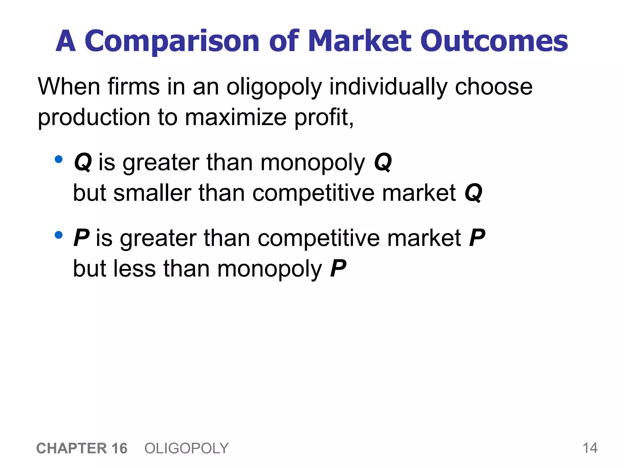 14
CHAPTER 16 OLIGOPOLY
A Comparison of Market Outcomes
When firms in an oligopoly individually choose
production to maximize profit,
• Q is greater than monopoly Q
but smaller than competitive market Q
• P is greater than competitive market P
but less than monopoly P
 