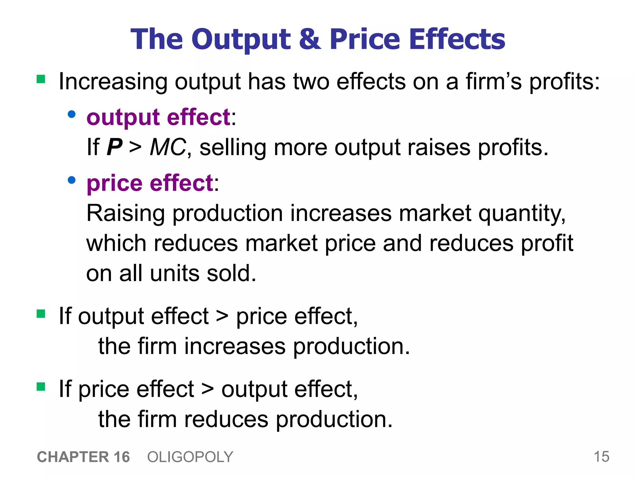 15
CHAPTER 16 OLIGOPOLY
The Output & Price Effects
 Increasing output has two effects on a firm’s profits:
• output effect:
If P > MC, selling more output raises profits.
• price effect:
Raising production increases market quantity,
which reduces market price and reduces profit
on all units sold.
 If output effect > price effect,
the firm increases production.
 If price effect > output effect,
the firm reduces production.
 