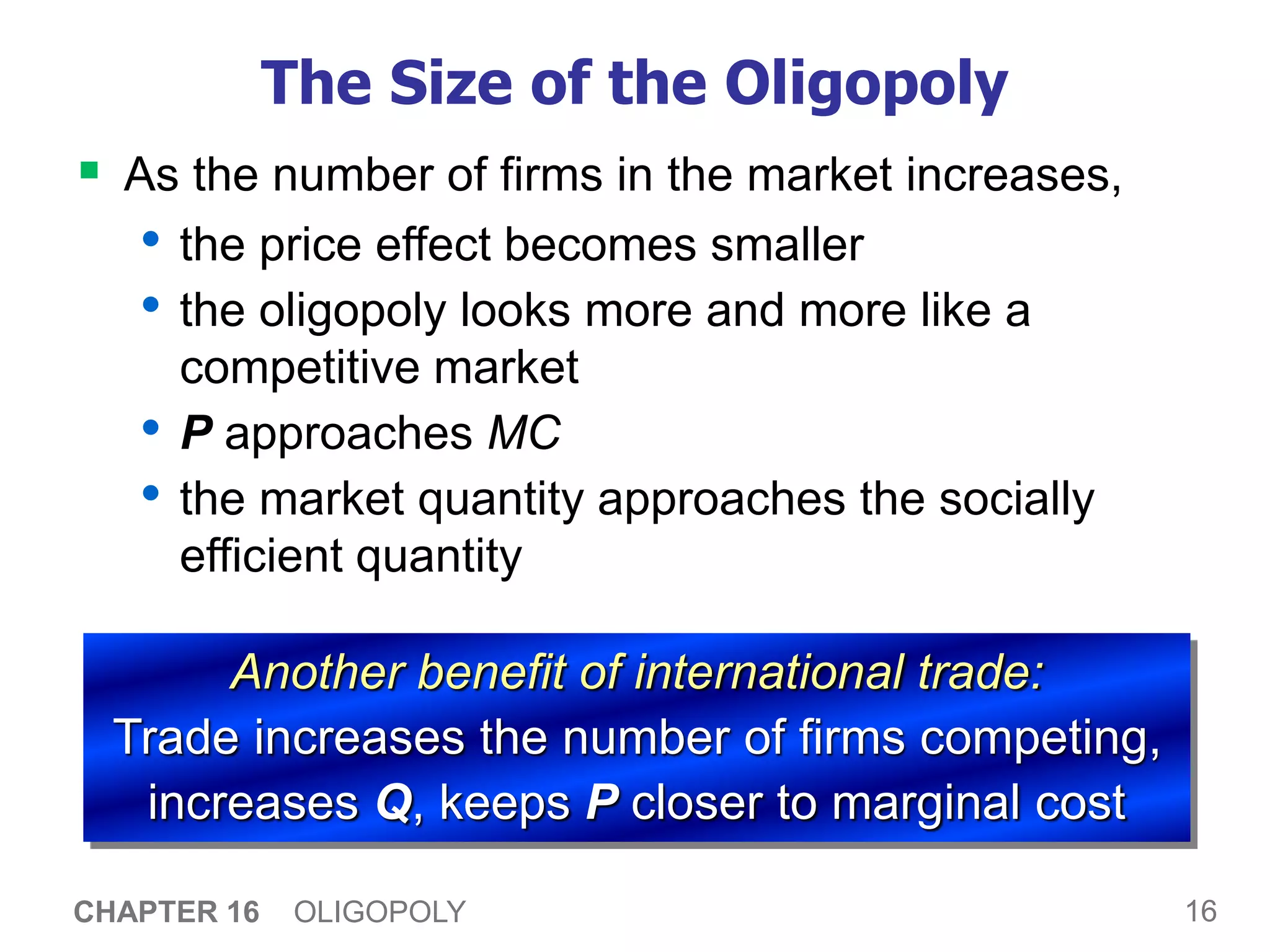 16
CHAPTER 16 OLIGOPOLY
The Size of the Oligopoly
 As the number of firms in the market increases,
• the price effect becomes smaller
• the oligopoly looks more and more like a
competitive market
• P approaches MC
• the market quantity approaches the socially
efficient quantity
Another benefit of international trade:
Trade increases the number of firms competing,
increases Q, keeps P closer to marginal cost
 