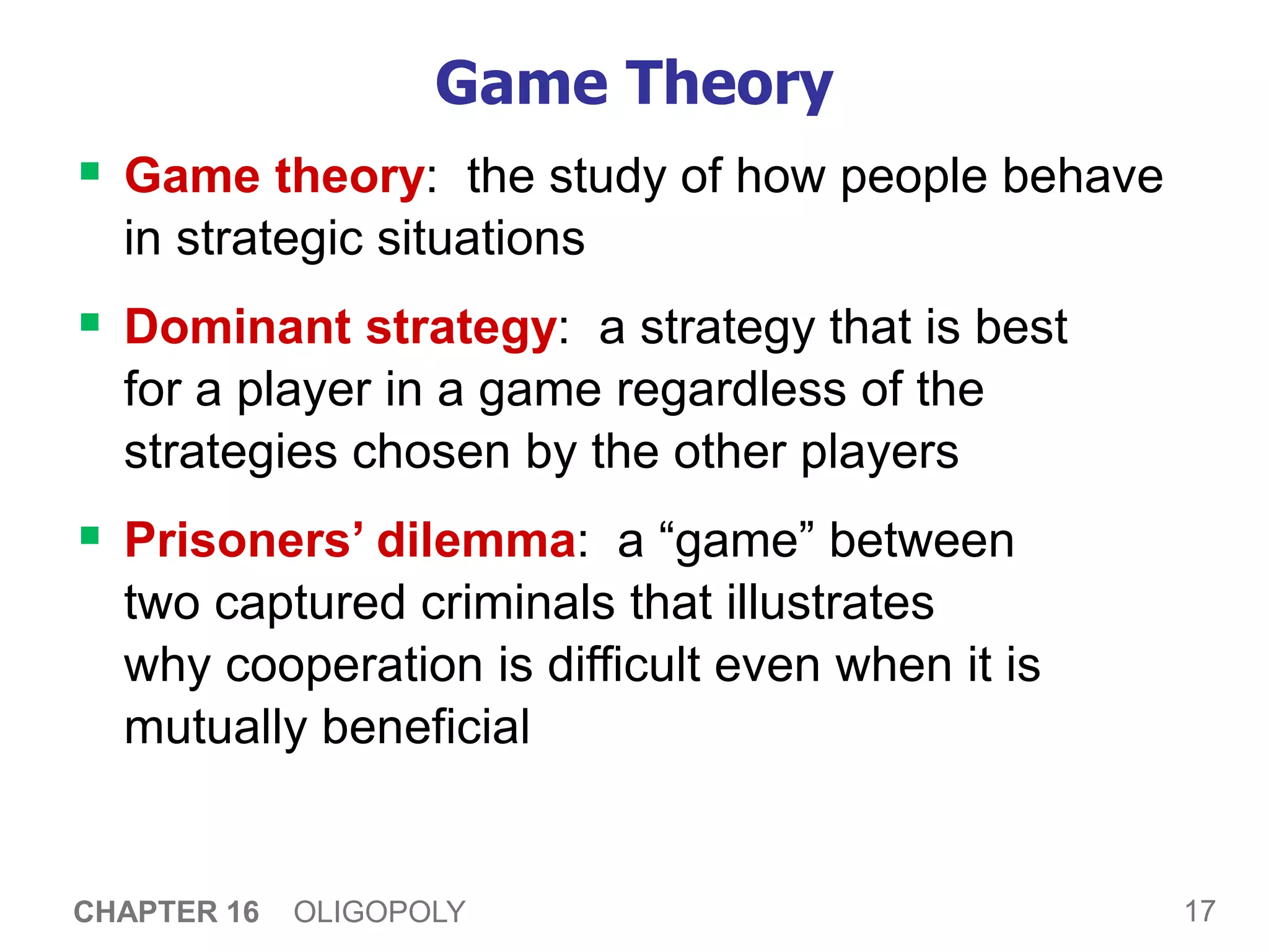 17
CHAPTER 16 OLIGOPOLY
Game Theory
 Game theory: the study of how people behave
in strategic situations
 Dominant strategy: a strategy that is best
for a player in a game regardless of the
strategies chosen by the other players
 Prisoners’ dilemma: a “game” between
two captured criminals that illustrates
why cooperation is difficult even when it is
mutually beneficial
 