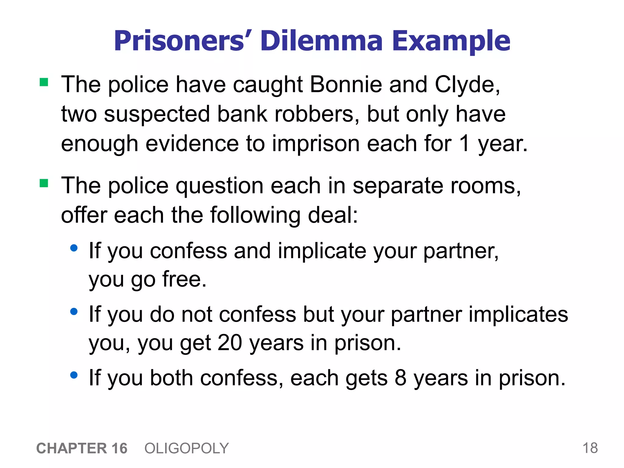 18
CHAPTER 16 OLIGOPOLY
Prisoners’ Dilemma Example
 The police have caught Bonnie and Clyde,
two suspected bank robbers, but only have
enough evidence to imprison each for 1 year.
 The police question each in separate rooms,
offer each the following deal:
• If you confess and implicate your partner,
you go free.
• If you do not confess but your partner implicates
you, you get 20 years in prison.
• If you both confess, each gets 8 years in prison.
 