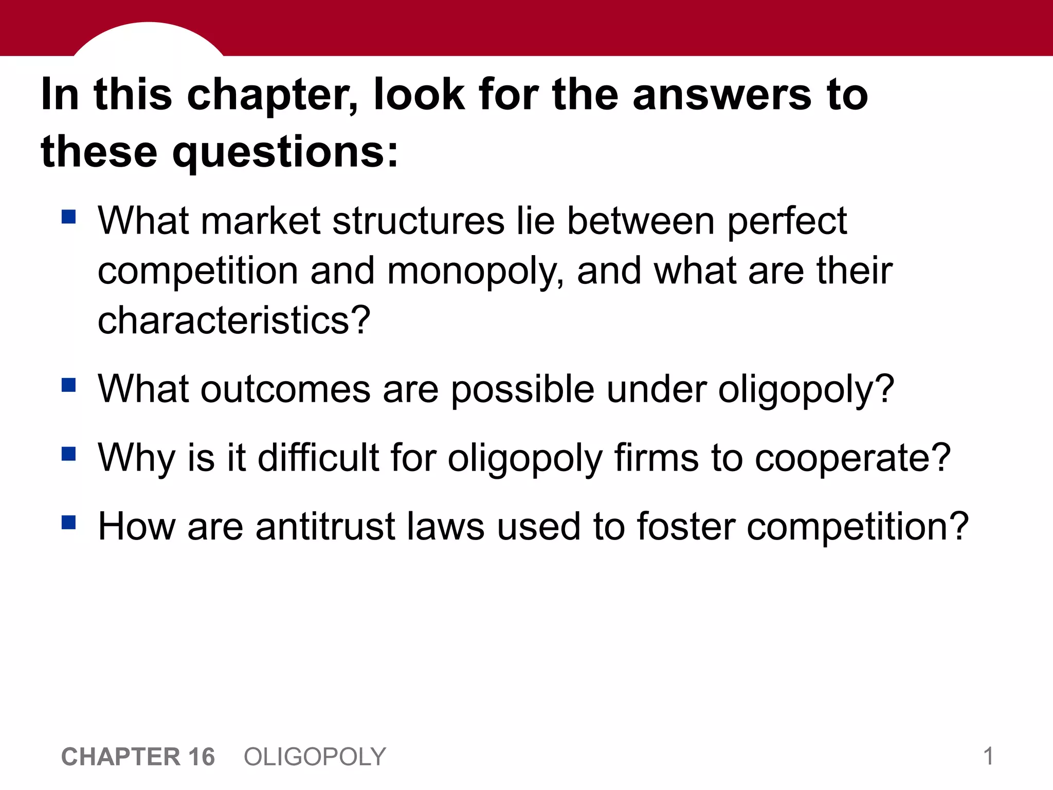 1
CHAPTER 16 OLIGOPOLY
In this chapter, look for the answers to
these questions:
 What market structures lie between perfect
competition and monopoly, and what are their
characteristics?
 What outcomes are possible under oligopoly?
 Why is it difficult for oligopoly firms to cooperate?
 How are antitrust laws used to foster competition?
 