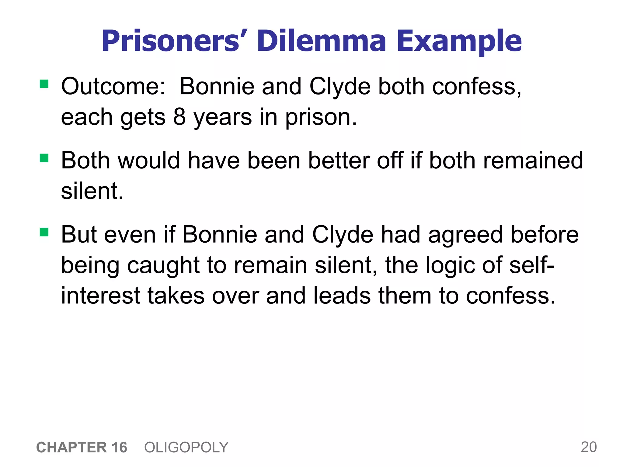 20
CHAPTER 16 OLIGOPOLY
Prisoners’ Dilemma Example
 Outcome: Bonnie and Clyde both confess,
each gets 8 years in prison.
 Both would have been better off if both remained
silent.
 But even if Bonnie and Clyde had agreed before
being caught to remain silent, the logic of self-
interest takes over and leads them to confess.
 
