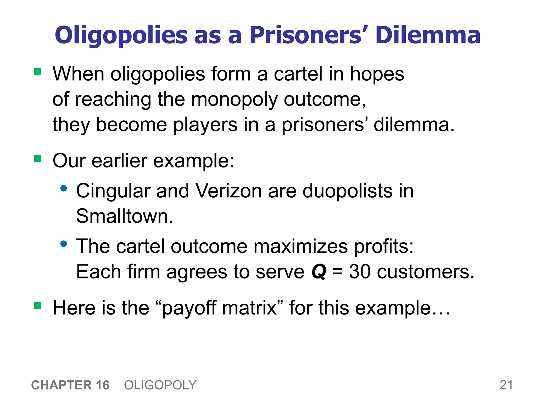 21
CHAPTER 16 OLIGOPOLY
Oligopolies as a Prisoners’ Dilemma
 When oligopolies form a cartel in hopes
of reaching the monopoly outcome,
they become players in a prisoners’ dilemma.
 Our earlier example:
• Cingular and Verizon are duopolists in
Smalltown.
• The cartel outcome maximizes profits:
Each firm agrees to serve Q = 30 customers.
 Here is the “payoff matrix” for this example…
 