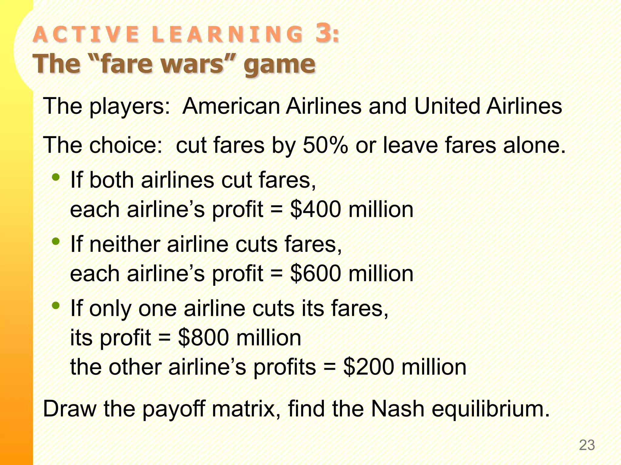 A C T I V E L E A R N I N G 3:
The “fare wars” game
The players: American Airlines and United Airlines
The choice: cut fares by 50% or leave fares alone.
• If both airlines cut fares,
each airline’s profit = $400 million
• If neither airline cuts fares,
each airline’s profit = $600 million
• If only one airline cuts its fares,
its profit = $800 million
the other airline’s profits = $200 million
Draw the payoff matrix, find the Nash equilibrium.
23
 