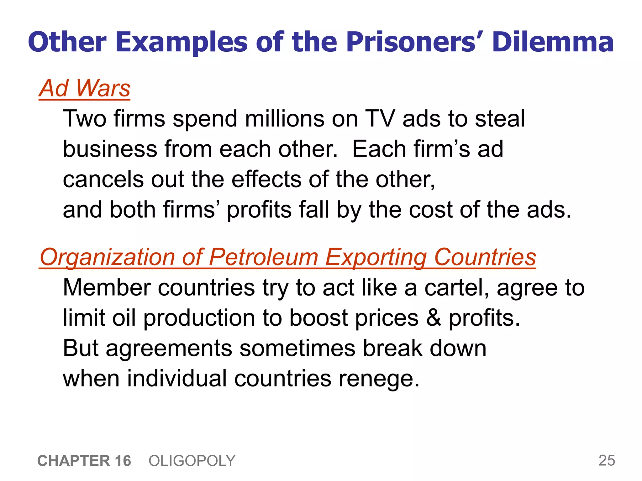 25
CHAPTER 16 OLIGOPOLY
Other Examples of the Prisoners’ Dilemma
Ad Wars
Two firms spend millions on TV ads to steal
business from each other. Each firm’s ad
cancels out the effects of the other,
and both firms’ profits fall by the cost of the ads.
Organization of Petroleum Exporting Countries
Member countries try to act like a cartel, agree to
limit oil production to boost prices & profits.
But agreements sometimes break down
when individual countries renege.
 