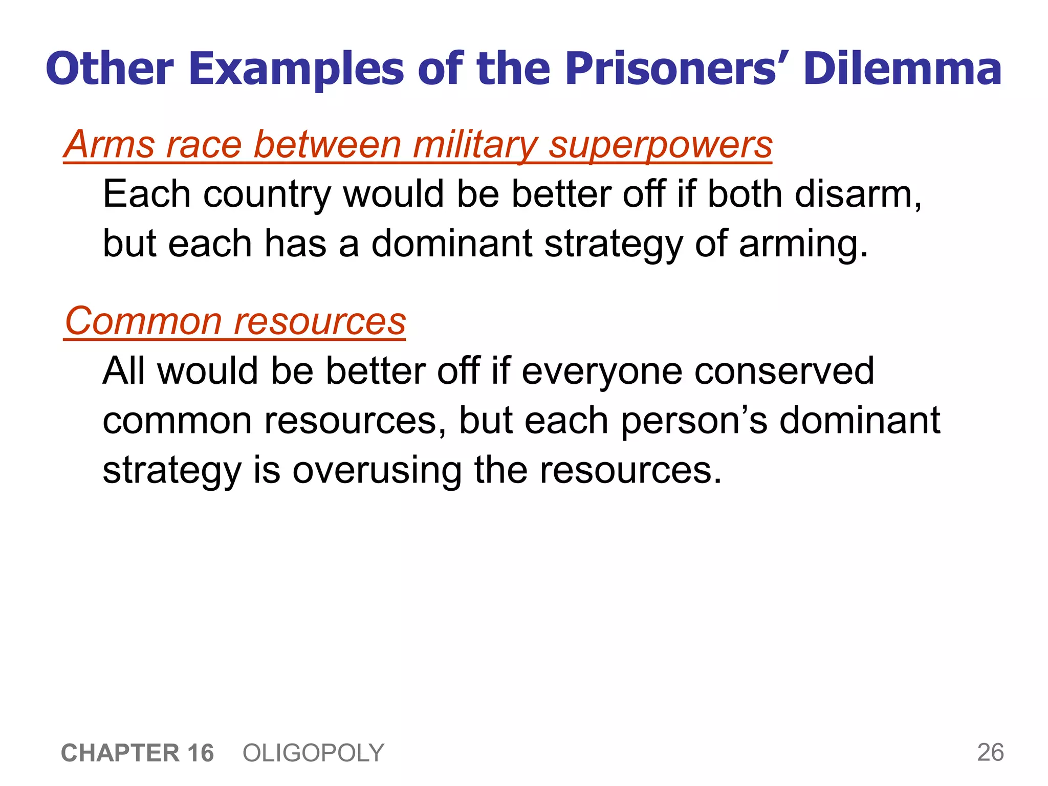 26
CHAPTER 16 OLIGOPOLY
Other Examples of the Prisoners’ Dilemma
Arms race between military superpowers
Each country would be better off if both disarm,
but each has a dominant strategy of arming.
Common resources
All would be better off if everyone conserved
common resources, but each person’s dominant
strategy is overusing the resources.
 