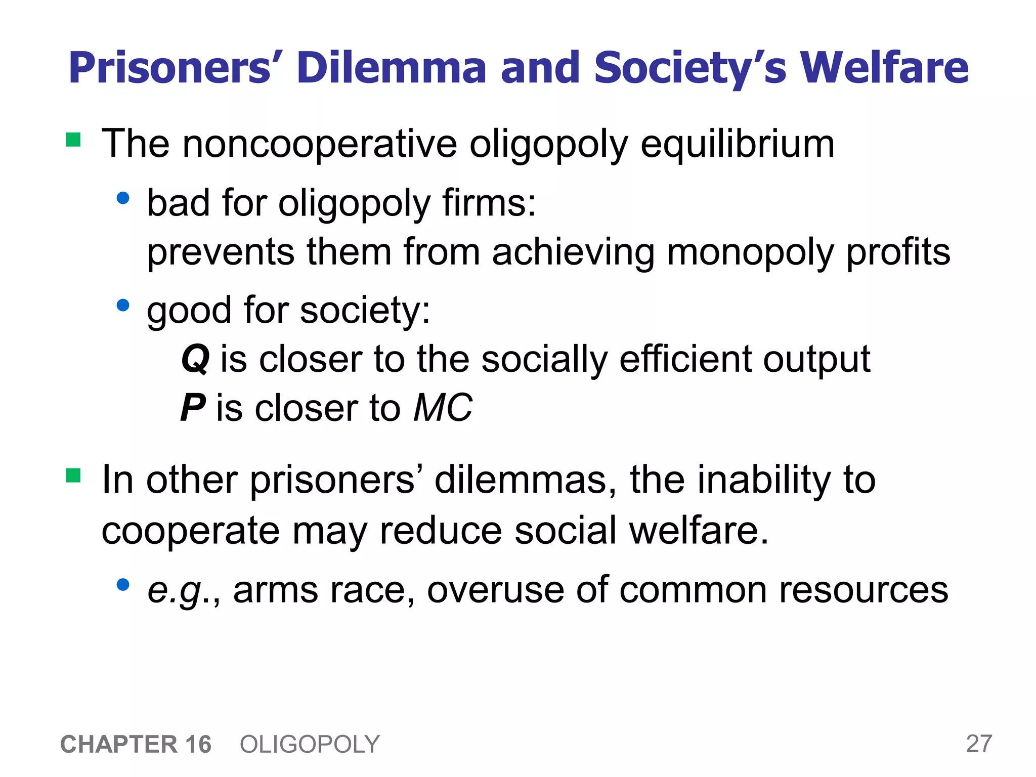 27
CHAPTER 16 OLIGOPOLY
Prisoners’ Dilemma and Society’s Welfare
 The noncooperative oligopoly equilibrium
• bad for oligopoly firms:
prevents them from achieving monopoly profits
• good for society:
Q is closer to the socially efficient output
P is closer to MC
 In other prisoners’ dilemmas, the inability to
cooperate may reduce social welfare.
• e.g., arms race, overuse of common resources
 