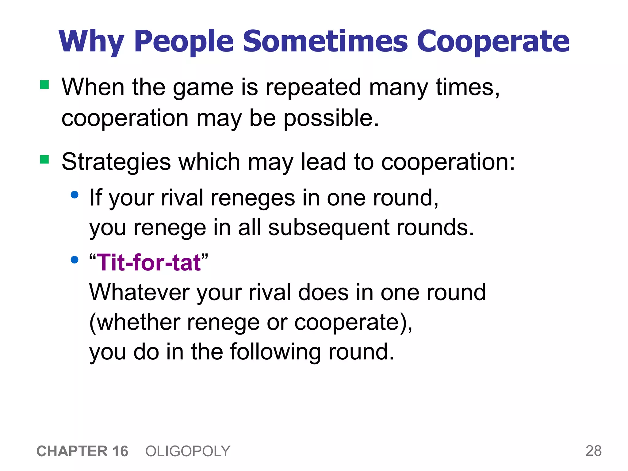 28
CHAPTER 16 OLIGOPOLY
Why People Sometimes Cooperate
 When the game is repeated many times,
cooperation may be possible.
 Strategies which may lead to cooperation:
• If your rival reneges in one round,
you renege in all subsequent rounds.
• “Tit-for-tat”
Whatever your rival does in one round
(whether renege or cooperate),
you do in the following round.
 