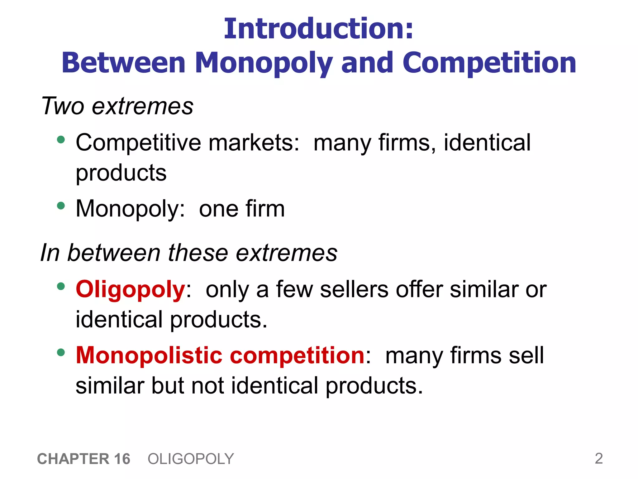2
CHAPTER 16 OLIGOPOLY
Introduction:
Between Monopoly and Competition
Two extremes
• Competitive markets: many firms, identical
products
• Monopoly: one firm
In between these extremes
• Oligopoly: only a few sellers offer similar or
identical products.
• Monopolistic competition: many firms sell
similar but not identical products.
 