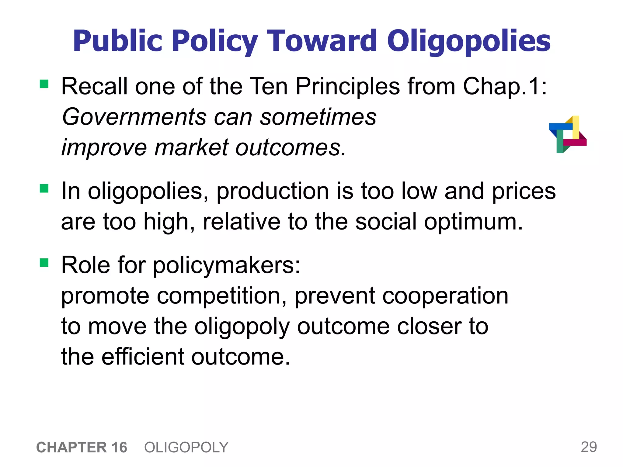 29
CHAPTER 16 OLIGOPOLY
Public Policy Toward Oligopolies
 Recall one of the Ten Principles from Chap.1:
Governments can sometimes
improve market outcomes.
 In oligopolies, production is too low and prices
are too high, relative to the social optimum.
 Role for policymakers:
promote competition, prevent cooperation
to move the oligopoly outcome closer to
the efficient outcome.
 