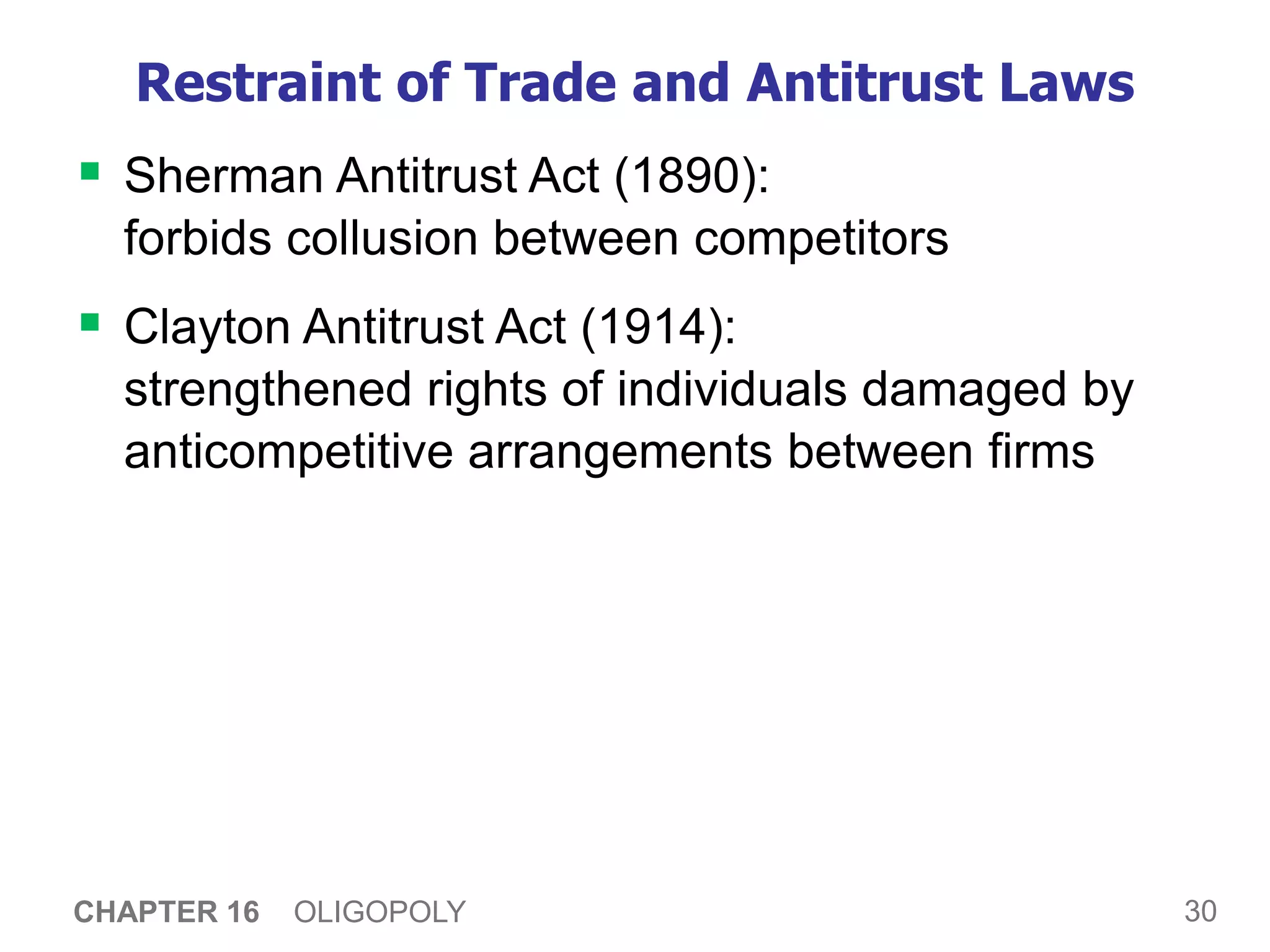 30
CHAPTER 16 OLIGOPOLY
Restraint of Trade and Antitrust Laws
 Sherman Antitrust Act (1890):
forbids collusion between competitors
 Clayton Antitrust Act (1914):
strengthened rights of individuals damaged by
anticompetitive arrangements between firms
 